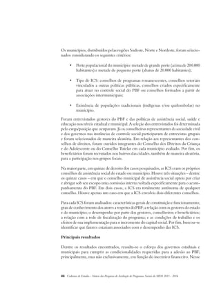 Os municípios, distribuídos pelas regiões Sudeste, Norte e Nordeste, foram selecio-nados 
considerando os seguintes critérios: 
• Porte populacional do município: metade de grande porte (acima de 200.000 
habitantes) e metade de pequeno porte (abaixo de 20.000 habitantes); 
• Tipo de ICS: conselhos de programas remanescentes, conselhos setoriais 
vinculados a outras políticas públicas, conselhos criados especificamente 
para atuar no controle social do PBF ou conselhos formados a partir de 
associações intermunicipais; 
• Existência de populações tradicionais (indígenas e/ou quilombolas) no 
município. 
Foram entrevistados gestores do PBF e das políticas de assistência social, saúde e 
educação nos níveis estadual e municipal. A seleção dos entrevistados foi determinada 
pelo cargo/posição que ocupavam. Já os conselheiros representantes da sociedade civil 
e dos governos nas instâncias de controle social participaram de entrevistas grupais 
e foram selecionados de maneira aleatória. Em relação aos representantes dos con-selhos 
de direitos, foram ouvidos integrantes do Conselho dos Direitos da Criança 
e do Adolescente ou do Conselho Tutelar em cada município avaliado. Por fim, os 
beneficiários foram recrutados nos bairros das cidades, também de maneira aleatória, 
para a participação nos grupos focais. 
Na maior parte, em quinze de dezoito dos casos pesquisados, as ICS eram os próprios 
conselhos de assistência social do estado ou município. Houve três situações – dentre 
os quinze casos – em que o conselho municipal de assistência social optou por criar 
e abrigar sob seu escopo uma comissão interna voltada especificamente para o acom-panhamento 
do PBF. Em dois casos, a ICS era totalmente autônoma de qualquer 
conselho. Houve apenas um caso em que a ICS envolvia dois diferentes conselhos. 
Para cada ICS foram analisados: características gerais de constituição e funcionamento; 
grau de conhecimento dos atores a respeito do PBF; a relação com os gestores do estado 
e do município; o desempenho por parte dos gestores, conselheiros e beneficiários; 
a relação com a rede de fiscalização do programa; e as condições de trabalho e os 
efeitos de sua implementação para o incremento do capital social. Por fim, buscou-se 
identificar que fatores estariam associados com o desempenho das ICS. 
Principais resultados 
Dentre os resultados encontrados, ressalta-se o esforço dos governos estaduais e 
municipais para cumprir as condicionalidades requeridas para a adesão ao PBF, 
principalmente, mas não exclusivamente, em função do incentivo financeiro. Nesse 
46 Cadernos de Estudos - Síntese das Pesquisas de Avaliação de Programas Sociais do MDS 2011 - 2014 
 
