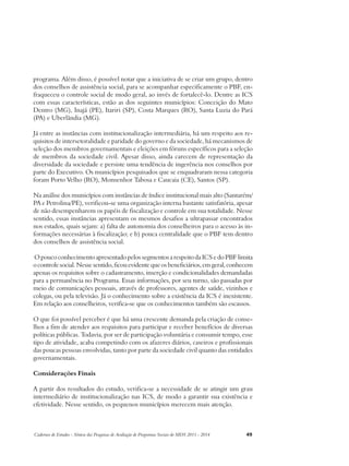programa. Além disso, é possível notar que a iniciativa de se criar um grupo, dentro 
dos conselhos de assistência social, para se acompanhar especificamente o PBF, en-fraqueceu 
o controle social de modo geral, ao invés de fortalecê-lo. Dentre as ICS 
com essas características, estão as dos seguintes municípios: Conceição do Mato 
Dentro (MG), Inajá (PE), Itariri (SP), Costa Marques (RO), Santa Luzia do Pará 
(PA) e Uberlândia (MG). 
Já entre as instâncias com institucionalização intermediária, há um respeito aos re-quisitos 
de intersetoralidade e paridade do governo e da sociedade, há mecanismos de 
seleção dos membros governamentais e eleições em fóruns específicos para a seleção 
de membros da sociedade civil. Apesar disso, ainda carecem de representação da 
diversidade da sociedade e persiste uma tendência de ingerência nos conselhos por 
parte do Executivo. Os municípios pesquisados que se enquadraram nessa categoria 
foram Porto Velho (RO), Monsenhor Tabosa e Caucaia (CE), Santos (SP). 
Na análise dos municípios com instâncias de índice institucional mais alto (Santarém/ 
PA e Petrolina/PE), verificou-se uma organização interna bastante satisfatória, apesar 
de não desempenharem os papéis de fiscalização e controle em sua totalidade. Nesse 
sentido, essas instâncias apresentam os mesmos desafios a ultrapassar encontrados 
nos estados, quais sejam: a) falta de autonomia dos conselheiros para o acesso às in-formações 
necessárias à fiscalização; e b) pouca centralidade que o PBF tem dentro 
dos conselhos de assistência social. 
O pouco conhecimento apresentado pelos segmentos a respeito da ICS e do PBF limita 
o controle social. Nesse sentido, ficou evidente que os beneficiários, em geral, conhecem 
apenas os requisitos sobre o cadastramento, inserção e condicionalidades demandadas 
para a permanência no Programa. Essas informações, por seu turno, são passadas por 
meio de comunicações pessoais, através de professores, agentes de saúde, vizinhos e 
colegas, ou pela televisão. Já o conhecimento sobre a existência da ICS é inexistente. 
Em relação aos conselheiros, verifica-se que os conhecimentos também são escassos. 
O que foi possível perceber é que há uma crescente demanda pela criação de conse-lhos 
a fim de atender aos requisitos para participar e receber benefícios de diversas 
políticas públicas. Todavia, por ser de participação voluntária e consumir tempo, esse 
tipo de atividade, acaba competindo com os afazeres diários, caseiros e profissionais 
das poucas pessoas envolvidas, tanto por parte da sociedade civil quanto das entidades 
governamentais. 
Considerações Finais 
A partir dos resultados do estudo, verifica-se a necessidade de se atingir um grau 
intermediário de institucionalização nas ICS, de modo a garantir sua existência e 
efetividade. Nesse sentido, os pequenos municípios merecem mais atenção. 
Cadernos de Estudos - Síntese das Pesquisas de Avaliação de Programas Sociais do MDS 2011 - 2014 49 
 