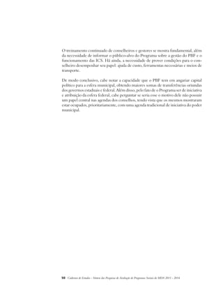 O treinamento continuado de conselheiros e gestores se mostra fundamental, além 
da necessidade de informar o público-alvo do Programa sobre a gestão do PBF e o 
funcionamento das ICS. Há ainda, a necessidade de prover condições para o con-selheiro 
desempenhar seu papel: ajuda de custo, ferramentas necessárias e meios de 
transporte. 
De modo conclusivo, cabe notar a capacidade que o PBF tem em angariar capital 
político para a esfera municipal, obtendo maiores somas de transferências oriundas 
dos governos estaduais e federal. Além disso, pelo fato de o Programa ser de iniciativa 
e atribuição da esfera federal, cabe perguntar se seria esse o motivo dele não possuir 
um papel central nas agendas dos conselhos, tendo vista que os mesmos mostraram 
estar ocupados, prioritariamente, com uma agenda tradicional de iniciativa do poder 
municipal. 
50 Cadernos de Estudos - Síntese das Pesquisas de Avaliação de Programas Sociais do MDS 2011 - 2014 
 