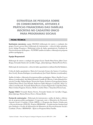 ESTRATÉGIA DE PESQUISA SOBRE 
OS CONHECIMENTOS, ATITUDES E 
PRÁTICAS FINANCEIRAS DAS FAMÍLIAS 
INSCRITAS NO CADASTRO ÚNICO 
PARA PROGRAMAS SOCIAIS 
ficha técnica 
Instituição executora: equipe DA/SAGI (elaboração de roteiro e condução dos 
grupos focais), pessoa física (elaboração de instrumento – coleta de dados quantita-tivos), 
Indago Pesquisas e Marketing (coleta de dados quantitativos), Fundação de 
Desenvolvimento da Pesquisa – FUNDEP (análise de dados e elaboração de proposta 
político-pedagógica). 
Equipe Responsável: 
Elaboração de roteiro e condução dos grupos focais: Danilo Mota Vieira, Júlio César- 
Borges, Fernando Simões de Carvalho Chagas, , Júnia Quiroga e Marina Pereira Novo. 
Elaboração de instrumento– coleta de dados quantitativos: Juliana Estrella Valadares. 
Coleta de dados quantitativos: Maria da Conceição Gomes dos Santos ( Coordena-dora 
Geral), Rosana Rodrigues (coordenadora)e José Paulo Martins (coordenador). 
Análise de dados e elaboração de proposta político-pedagógica: Marco Aurélio Crocco 
Afonso (coordenador), Ana Maria Hermeto Camillo de Oliveira, Carlos Eduardo Fer-reira 
de Carvalho, Fabiana Borges Teixeira dos Santos, Frederico Gonzaga Jayme Junior, 
Gabriel Pieter Davel, Gary Dymski, Anderson Tadeu Marques Cavalcante, Anne Ca-roline 
Costa Resende, Fernando Batista Pereira, Gustavo Figueiredo Campolina Diniz, 
Mara Cristina Nogueira Teixeira, Sibelle Cornélio Diniz e Tonyedson Pereira Lana. 
Equipe SAGI: Fernando Batista Pereira, Fernando Simões de Carvalho Chagas, 
Júnia Quiroga, Marina Pereira Novo e Renata Bichir. 
Forma de contratação: - Elaboração do instrumento e análise de dados e elabora-ção 
de proposta político-pedagógica: Cooperação entre o Ministério do Desenvol-vimento 
Social e Combate à Fome (MDS) e o Programa das Nações Unidas para 
o Desenvolvimento (PNUD). Projetos BRA04/046 – Fortalecimento Institucional 
para Avaliação e Gestão da Informação do Ministério do Desenvolvimento Social e 
Combate à Fome e BRA04/028 – Apoio ao Programa Bolsa Família. 
Cadernos de Estudos - Síntese das Pesquisas de Avaliação de Programas Sociais do MDS 2011 - 2014 51 
 