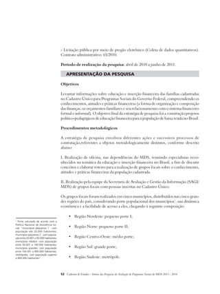 - Licitação pública por meio de pregão eletrônico (Coleta de dados quantitativos). 
Contrato administrativo: 65/2010. 
Período de realização da pesquisa: abril de 2010 a junho de 2011. 
apresentação da pesquisa 
Objetivos 
Levantar informações sobre educação e inserção financeira das famílias cadastradas 
no Cadastro Único para Programas Sociais do Governo Federal, compreendendo os 
conhecimentos, atitudes e práticas financeiras (a forma de organização e composição 
das finanças, os orçamentos familiares e seu relacionamento com o sistema financeiro 
formal e informal). O objetivo final da estratégia de pesquisa foi a construção projetos 
político-pedagógicos de educação financeira para a população de baixa renda no Brasil. 
Procedimentos metodológicos 
A estratégia de pesquisa envolveu diferentes ações e sucessivos processos de 
contratação,referentes a objetos metodologicamente distintos, conforme descrito 
abaixo: 
I. Realização de oficina, nas dependências do MDS, reunindo especialistas reco-nhecidos 
na temática da educação e inserção financeira no Brasil, a fim de discutir 
conceitos e elaborar roteiro para a realização de grupos focais sobre o conhecimento, 
atitudes e práticas financeiras da população cadastrada. 
II. Realização pela equipe da Secretaria de Avaliação e Gestão da Informação (SAGI/ 
MDS) de grupos focais com pessoas inscritas no Cadastro Único. 
Os grupos focais foram realizados em cinco municípios, distribuídos nas cinco gran-des 
regiões do país, considerando porte populacional dos municípios1, sua dinâmica 
econômica e a facilidade de acesso a eles, chegando à seguinte composição: 
• Região Nordeste: pequeno porte I; 
• Região Norte: pequeno porte II; 
• Região Centro-Oeste: médio porte; 
• Região Sul: grande porte; 
• Região Sudeste: metrópole. 
52 Cadernos de Estudos - Síntese das Pesquisas de Avaliação de Programas Sociais do MDS 2011 - 2014 
1 Porte calculado de acordo com a 
Política Nacional de Assistência So-cial: 
“municípios pequenos 1 : com 
população até 20.000 habitantes; 
municípios pequenos 2 : com popula-ção 
entre 20.001 a 50.000 habitantes; 
municípios médios: com população 
entre 50.001 a 100.000 habitantes; 
municípios grandes: com população 
entre 100.001 a 900.000 habitantes; 
metrópoles: com população superior 
a 900.000 habitantes”. 
 