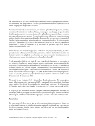 III. Sistematização, por um consultor pessoa física contratado por processo público, 
dos resultados dos grupos focais e elaboração de instrumentos de coleta de dados a 
serem empregados na pesquisa nacional. 
Foram construídos dois questionários, um para ser aplicado ao responsável familiar, 
conforme identificado no Cadastro Único, e outro para seu cônjuge. O questionário 
do cônjuge é composto por parte das questões aplicadas ao responsável, para permitir 
a comparação entre as respostas. O questionário construído conta com as seguintes 
seções: a) dados do respondente; b) dados do domicílio (apenas para o responsável 
familiar); c) composição e administração do orçamento familiar; d) planejamento 
e decisões financeiras; e) acesso ao sistema financeiro e uso de serviços e produtos 
financeiros; f) educação financeira; e, g) um bloco de questões específicas para as 
famílias beneficiárias do PBF. 
IV. Realização, por instituto de pesquisa contratado por processo licitatório, da “Pes-quisa 
nacional sobre os conhecimentos, atitudes e práticas das famílias inscritas no 
Cadastro Único em relação às suas finanças, aos seus orçamentos familiares e ao seu 
relacionamento com o sistema financeiro formal e informal”. 
A coleta de dados foi feita por meio de entrevistas domiciliares com os responsáveis 
por unidades familiares e seus cônjuges, quando residiam no mesmo domicílio do 
responsável legal, de famílias cadastradas no Cadastro Único. A amostra foi selecionada 
de forma estratificada, em dois estágios, considerando-se como unidades primárias de 
amostragem os municípios e como unidades elementares as famílias. Os municípios 
foram previamente selecionados pela SAGI/MDS utilizando-se amostragem propor-cional 
ao tamanho, definida a partir do número de famílias cadastradas no Cadastro 
Único no mês de janeiro de 2010. 
No total, foram visitados 30.814 domicílios, distribuídos entre 265 municípios, 
tendo sido coletadas informações em 8.827 – quantidade de responsáveis familiares 
entrevistados. Dos domicílios visitados, foi identificada a presença de cônjuge em 
5.578 deles, tendo sido entrevistados efetivamente 4.017, o que corresponde a 72%. 
V. Proposição, por instituto de análises e pesquisa contratado por processo licitatório, de 
estratégias político-pedagógicas voltadas à educação financeira para as famílias de baixa 
renda do país, com base nos resultados da pesquisa nacional e em outras fontes de dados. 
Resultados 
De maneira geral, observou-se que as informações coletadas nos grupos focais, no 
geral, coincidiram com os achados da pesquisa nacional, ressaltando que participaram 
dos dois momentos famílias com o mesmo perfil de renda (ou seja, famílias cadas-tradas 
no Cadastro Único). 
Cadernos de Estudos - Síntese das Pesquisas de Avaliação de Programas Sociais do MDS 2011 - 2014 53 
 