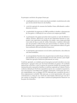 As principais conclusões dos grupos foram que: 
• a inadimplência decorre muito mais da precariedade e insuficiência de renda 
que do descontrole financeiro das famílias; 
• o nível de aspiração de consumo das famílias é baixo, dificultando o endivi-damento 
excessivo; 
• a regularidade do pagamento do PBF possibilita às famílias o planejamento 
de seus gastos e a utilização de seus recursos em compras parceladas; 
• os participantes dos grupos possuíam clareza quanto ao custo do dinheiro e 
sabiam, inclusive, diferenciar o custo de um empréstimo bancário se com-parado 
a um empréstimo com familiar e/ou amigo e uma compra parcelada 
com cartão de loja ou cartão de crédito. Entretanto, é também evidenciado 
que não possuíam conhecimento para operacionalizar os cálculos que lhes 
permitam saber o quanto pagam de juros e como poderiam reduzir esse gasto 
intercambiando diferentes produtos financeiros; 
• os participantes apresentaram receio de abrir conta bancária e desconhecem 
suas funcionalidades; 
• os correspondentes bancários são, em geral, mais acessados do que os bancos, 
pela facilidade de acesso (proximidade do local onde moram) e pela simpli-cidade 
das operações financeiras (diretamente no caixa). 
Conforme apontado, os resultados gerais da pesquisa nacional coincidem com estas 
informações e agregam outras que não foram abordadas nos grupos. Os resultados 
indicam que as decisões e ações a respeito do orçamento familiar são tomadas majo-ritariamente 
pelos responsáveis familiares (conforme registrado no Cadastro Único), 
conforme indicado por 55,3% dos respondentes (neste caso, os próprios responsáveis, 
mas com posterior concordância dos cônjuges). Entretanto, em boa parte dos casos, 
são compartilhadas com os cônjuges (29,1%), indicando que a tomada de decisões é 
feita conjuntamente na família. Vale notar que, ao serem questionadas sobre quem 
controla/anota as contas da casa, 15,5% dos entrevistados indicaram que este não é 
um costume no domicílio, o que indica a ausência de planejamento financeiro em 
boa parte dos domicílios. 
54 Cadernos de Estudos - Síntese das Pesquisas de Avaliação de Programas Sociais do MDS 2011 - 2014 
 