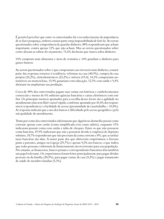 É possível perceber que entre os entrevistados há o reconhecimento da importância 
de se fazer poupança, embora a maior parte esteja impossibilitada de fazê-lo. Ao serem 
questionados sobre a importância de guardar dinheiro, 88% responderam que acham 
importante, contra apenas 12% que não acham. Mas ao serem questionados sobre 
como alocam as sobras do orçamento, 71,6% declaram que nunca sobra dinheiro. 
15% compram mais alimentos e itens de vestuário e 14% guardam o dinheiro para 
gastos futuros. 
Ao serem questionados sobre o que comprariam caso tivessem mais dinheiro, a maior 
parte das respostas remeteu à residência: reformas na casa (40,9%), compra da casa 
própria (35,2%), eletrodomésticos (23,2%) e móveis (19,4). 14,5% comprariam au-tomóveis 
ou motocicletas, 15,9% gastariam com educação, 12,3% com saúde e 9,4% 
abririam ou ampliariam sua produção. 
Cerca de 90% dos entrevistados pagam suas contas em lotéricas e estabelecimentos 
comerciais e menos de 6% utilizam agências bancárias e caixas eletrônicos com este 
fim. Os principais motivos apontados para a escolha desses locais são a agilidade no 
atendimento (não tem fila/é vazio/é rápido, conforme apontado por 43,4% dos respon-sáveis 
respondentes) e a facilidade de acesso (proximidade de casa/trabalho – 33,8%). 
As respostas indicam que o uso dos bancos é dificultado pelo acesso geográfico e pela 
má qualidade do atendimento. 
Trinta por cento dos entrevistados informaram que alguém no domicílio possui conta 
corrente apenas com cartão (conta simplificada e/ou conta salário), enquanto 13% 
indicaram possuir conta com cartão e talão de cheques. Entre os que não possuem 
conta bancária, 47,9% indicaram que não a possuem devido à exigência de depósito 
mínimo, 18,7% responderam que não precisam da conta corrente e 8%, que as tarifas/ 
taxas bancárias são altas. A maior parte dos que obtiveram empréstimos o fizeram 
junto a parentes, amigos ou à igreja (29,7%) e apenas 9,2% nos bancos, o que indica 
que redes pessoais e informais de financiamento são recorrentes para essa população. 
No entanto, as financeiras, bancos postais e correspondentes bancários têm também 
um papel relevante. Os empréstimos foram feitos principalmente para pagar dívidas 
pessoais ou da família (20,5%), para pagar contas da casa (9,2%) e pagar tratamento 
de saúde de membro familiar (5,3%). 
Cadernos de Estudos - Síntese das Pesquisas de Avaliação de Programas Sociais do MDS 2011 - 2014 55 
 