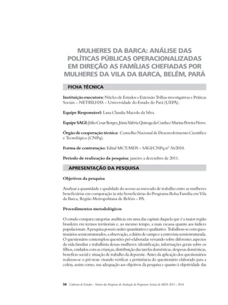 MULHERES DA BARCA: ANÁLISE DAS 
POLÍTICAS PÚBLICAS OPERACIONALIZADAS 
EM DIREÇÃO AS FAMÍLIAS CHEFIADAS POR 
MULHERES DA VILA DA BARCA, BELÉM, PARÁ 
ficha técnica 
Instituição executora: Núcleo de Estudos e Extensão Trilhas investigativas e Práticas 
Sociais – NETRILHAS – Universidade do Estado do Pará (UEPA). 
Equipe Responsável: Lana Claudia Macedo da Silva. 
Equipe SAGI: Júlio Cesar Borges, Júnia Valéria Quiroga da Cunha e Marina Pereira Novo. 
Órgão de cooperação técnica: Conselho Nacional de Desenvolvimento Científico 
e Tecnológico (CNPq). 
Forma de contratação: Edital MCT/MDS – SAGI/CNPq nº 36/2010. 
Período de realização da pesquisa: janeiro a dezembro de 2011. 
apresentação da pesquisa 
Objetivos da pesquisa 
Analisar a quantidade e qualidade do acesso ao mercado de trabalho entre as mulheres 
beneficiárias em comparação às não beneficiárias do Programa Bolsa Família em Vila 
da Barca, Região Metropolitana de Belém – PA. 
Procedimentos metodológicos 
O estudo compara categorias analíticas em uma das capitais daquela que é a maior região 
brasileira em termos territoriais e, ao mesmo tempo, a mais escassa quanto aos índices 
populacionais. A pesquisa possui caráter quantitativo e qualitativo. Trabalhou-se com ques-tionários 
semiestruturados, a observação, o diário de campo e a entrevista semiestruturada. 
O questionário contemplou questões pré-elaboradas versando sobre diferentes aspectos 
da vida familiar e trabalhista dessas mulheres: identificação, informações gerais sobre os 
filhos, cuidados com as crianças, distribuição das tarefas domésticas, despesas domésticas, 
benefício social e situação de trabalho da depoente. Antes da aplicação dos questionários 
realizou-se o pré-teste visando verificar a pertinência do questionário elaborado para a 
coleta, assim como, sua adequação aos objetivos da pesquisa e quanto à objetividade das 
56 Cadernos de Estudos - Síntese das Pesquisas de Avaliação de Programas Sociais do MDS 2011 - 2014 
 