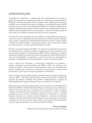 APRESENTAÇÃO 
A produção de informação e conhecimento para aprimoramento do desenho e 
gestão das suas políticas e programas tem sido um compromisso e determinação do 
Ministério do Desenvolvimento Social e Combate à Fome (MDS) desde sua criação 
em 2004, com a instituição da Secretaria de Avaliação e Gestão da Informação (SAGI). 
Em parceria com as secretarias finalísticas deste Ministério, a SAGI tem produzido um 
conjunto considerável de pesquisas e estudos avaliativos que contribuem para conhecer 
melhor os diversos públicos-alvo de nossas políticas, os desafios da implementação de 
nossas ações, os resultados e impactos dos nossos serviços e programas. 
O volume de recursos aportados em nossas políticas, a complexidade dos programas e 
serviços em curso, a capilaridade das nossas ações pelo território nacional, sobretudo 
com a criação e implantação do Plano Brasil Sem Miséria em 2011, requerem dados 
e estudos com tempestividade e especificidade próprias, que somente uma unidade 
de monitoramento e avaliação especializada poderia atender. 
De fato, como outras iniciativas do MDS, esse esforço de estruturação de um sistema 
de monitoramento e avaliação de políticas e programas tem sido reconhecido como 
uma inovação estratégica na Administração Pública Federal. Instituições brasileiras, 
organismos multilaterais e missões técnicas de vários países têm vindo ao Brasil conhecer 
com mais profundidade essa experiência, os processos técnicos de especificação de 
pesquisas, o acompanhamento do levantamento de campo e da análise de dados. 
Com o objetivo de disseminar as informações produzidas nas pesquisas e 
estudos contratados ou desenvolvidos pelo MDS, a SAGI tem editado a série 
Cadernos de Estudos – Desenvolvimento Social em Debate. Trata-se de uma publicação 
técnico-científica que sistematiza os resultados de suas pesquisas e discute temas 
relacionados às áreas de intervenção programática do Ministério. 
A presente edição da série Cadernos de Estudos, intitulada Síntese das Avaliações dos Programas 
Sociais do MDS – 2011-2014, apresenta fichas-resumo dos principais resultados das 
pesquisas de avaliação concluídas nesse período, complementando o conjunto de 
sínteses publicadas ao longo dos últimos dez anos, nos números 5 e 13 da série. 
Esperamos que o material aqui apresentado, assim como diversas outras publicações 
do Portal do MDS e do Plano Brasil Sem Miséria na internet, possa ser útil para os 
milhares de técnicos, gestores e conselheiros de nossas políticas no País, no esforço 
contínuo de aperfeiçoamento de gestão de nossos programas e serviços. Também 
esperamos que possa servir à comunidade acadêmica, aos jornalistas e à sociedade 
brasileira em geral, para conhecer mais profundamente, com base em evidências 
empíricas concretas, os desafios de implementação de nossos programas, os resultados 
e impactos do esforço que temos empreendido na promoção do desenvolvimento 
social, da segurança alimentar e da inclusão produtiva no Brasil. 
Tereza Campello 
Ministra do Desenvolvimento Social e Combate à Fome 
 