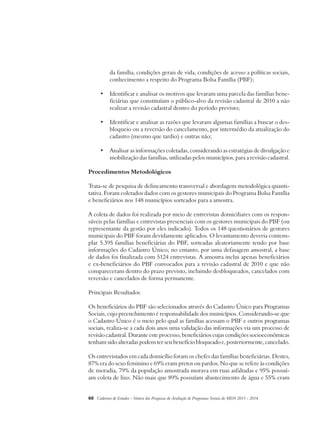 da família, condições gerais de vida, condições de acesso a políticas sociais, 
conhecimento a respeito do Programa Bolsa Família (PBF); 
• Identificar e analisar os motivos que levaram uma parcela das famílias bene-ficiárias 
que constituíam o público-alvo da revisão cadastral de 2010 a não 
realizar a revisão cadastral dentro do período previsto; 
• Identificar e analisar as razões que levaram algumas famílias a buscar o des-bloqueio 
ou a reversão do cancelamento, por intermédio da atualização do 
cadastro (mesmo que tardio) e outras não; 
• Analisar as informações coletadas, considerando as estratégias de divulgação e 
mobilização das famílias, utilizadas pelos municípios, para a revisão cadastral. 
Procedimentos Metodológicos 
Trata-se de pesquisa de delineamento transversal e abordagem metodológica quanti-tativa. 
Foram coletados dados com os gestores municipais do Programa Bolsa Família 
e beneficiários nos 148 municípios sorteados para a amostra. 
A coleta de dados foi realizada por meio de entrevistas domiciliares com os respon-sáveis 
pelas famílias e entrevistas presenciais com os gestores municipais do PBF (ou 
representante da gestão por eles indicado). Todos os 148 questionários de gestores 
municipais do PBF foram devidamente aplicados. O levantamento deveria contem-plar 
5.395 famílias beneficiárias do PBF, sorteadas aleatoriamente tendo por base 
informações do Cadastro Único; no entanto, por uma defasagem amostral, a base 
de dados foi finalizada com 5124 entrevistas. A amostra inclui apenas beneficiários 
e ex-beneficiários do PBF convocados para a revisão cadastral de 2010 e que não 
compareceram dentro do prazo previsto, incluindo desbloqueados, cancelados com 
reversão e cancelados de forma permanente. 
Principais Resultados 
Os beneficiários do PBF são selecionados através do Cadastro Único para Programas 
Sociais, cujo preenchimento é responsabilidade dos municípios. Considerando-se que 
o Cadastro Único é o meio pelo qual as famílias acessam o PBF e outros programas 
sociais, realiza-se a cada dois anos uma validação das informações via um processo de 
revisão cadastral. Durante este processo, beneficiários cujas condições socioeconômicas 
tenham sido alteradas podem ter seu benefício bloqueado e, posteriormente, cancelado. 
Os entrevistados em cada domicílio foram os chefes das famílias beneficiárias. Destes, 
87% era do sexo feminino e 69% eram pretos ou pardos. No que se refere às condições 
de moradia, 79% da população amostrada morava em ruas asfaltadas e 95% possuí-am 
coleta de lixo. Não mais que 89% possuíam abastecimento de água e 55% eram 
60 Cadernos de Estudos - Síntese das Pesquisas de Avaliação de Programas Sociais do MDS 2011 - 2014 
 