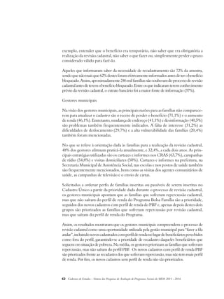exemplo, entender que o benefício era temporário, não saber que era obrigatória a 
realização da revisão cadastral, não saber o que fazer ou, simplesmente perder o prazo 
considerado válido para fazê-lo. 
Aqueles que informaram saber da necessidade de recadastramento são 72% da amostra, 
sendo que não mais que 62% destes foram efetivamente informados antes de ter o benefício 
bloqueado. Assim, aproximadamente 246 mil famílias não souberam do processo de revisão 
cadastral antes de terem o benefício bloqueado. Entre os que indicaram terem conhecimento 
prévio da revisão cadastral, o extrato bancário foi a maior fonte de informação (37%). 
Gestores municipais 
Na visão dos gestores municipais, as principais razões para as famílias não comparece-rem 
para atualizar o cadastro são o receio de perder o benefício (71,1%) e o aumento 
de renda (46,1%). Entretanto, mudança de endereço (41,1%) e desinformação (40,5%) 
são problemas também frequentemente indicados. A falta de interesse (31,2%) as 
dificuldades de deslocamento (29,7%) e a alta vulnerabilidade das famílias (20,4%) 
também foram mencionadas. 
No que se refere à orientação dada às famílias para a realização da revisão cadastral, 
48% dos gestores afirmam praticá-la anualmente, e 32,4%, a cada dois anos. As prin-cipais 
estratégias utilizadas são os cartazes e informes nos CRAS (63,7%), campanhas 
de rádio (54,8%) e visitas domiciliares (50%). Cartazes e informes na prefeitura, na 
Secretaria Municipal de Assistência Social, nas escolas e nos postos de saúde também 
são frequentemente mencionados, bem como as visitas dos agentes comunitários de 
saúde, as campanhas de televisão e o envio de cartas. 
Solicitados a ordenar perfis de famílias inscritas ou passíveis de serem inscritas no 
Cadastro Único a partir da prioridade dada durante o processo de revisão cadastral, 
os gestores municipais apontam que as famílias que sofreram repercussão cadastral, 
mas que não saíram do perfil de renda do Programa Bolsa Família são a prioridade, 
seguidos dos novos cadastros com perfil de renda do PBF e, apenas depois destes dois 
grupos são priorizados as famílias que sofreram repercussão por revisão cadastral, 
mas que saíram do perfil de renda do Programa. 
Assim, os resultados mostraram que os gestores municipais compreendem o processo de 
revisão cadastral como uma oportunidade utilizada pela gestão municipal para “fazer a fila 
andar”, incluindo novos cadastrados com perfil de renda no lugar de beneficiários percebidos 
como fora do perfil, garantindo-se a prioridade de recadastro daqueles beneficiários que 
seguem em situação de pobreza. Na média, os gestores priorizam as famílias que sofreram 
repercussão, mas não saíram do perfil PBF. Os novos cadastros com perfil de renda PBF 
são priorizados frente ao recadastro dos que sofreram repercussão, mas não tem mais perfil 
de renda. Por fim, os novos cadastros sem perfil de renda não são priorizados. 
62 Cadernos de Estudos - Síntese das Pesquisas de Avaliação de Programas Sociais do MDS 2011 - 2014 
 