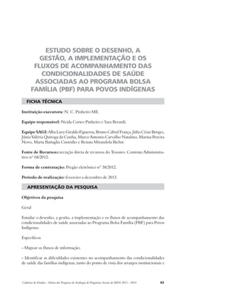 ESTUDO SOBRE O DESENHO, A 
GESTÃO, A IMPLEMENTAÇÃO E OS 
FLUXOS DE ACOMPANHAMENTO DAS 
CONDICIONALIDADES DE SAÚDE 
ASSOCIADAS AO PROGRAMA BOLSA 
FAMÍLIA (PBF) PARA POVOS INDÍGENAS 
ficha técnica 
Instituição executora: N. C. Pinheiro ME. 
Equipe responsável: Neida Cortes Pinheiro e Sara Berardi. 
Equipe SAGI: Alba Lucy Giraldo Figueroa, Bruno Cabral França, Júlio César Borges, 
Júnia Valéria Quiroga da Cunha, Marco Antonio Carvalho Natalino, Marina Pereira 
Novo, Marta Battaglia Custódio e Renata Mirandola Bichir. 
Fonte de Recursos:execução direta de recursos do Tesouro. Contrato Administra-tivo 
nº 68/2012. 
Forma de contratação: Pregão eletrônico nº 38/2012. 
Período de realização: fevereiro a dezembro de 2013. 
apresentação da pesquisa 
Objetivos da pesquisa 
Geral 
Estudar o desenho, a gestão, a implementação e os fluxos de acompanhamento das 
condicionalidades de saúde associadas ao Programa Bolsa Família (PBF) para Povos 
Indígenas. 
Específicos 
- Mapear os fluxos de informação; 
- Identificar as dificuldades existentes no acompanhamento das condicionalidades 
de saúde das famílias indígenas, tanto do ponto de vista dos arranjos institucionais e 
Cadernos de Estudos - Síntese das Pesquisas de Avaliação de Programas Sociais do MDS 2011 - 2014 63 
 