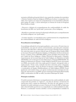 normativos definidos pela gestão federal, como a partir das estratégias dos municípios 
e Distritos Sanitários Especiais Indígenas (DSEI) para localizar e acompanhar as fa-mílias, 
fazer registros nos mapas de acompanhamento ou nos formulários utilizados 
pelas equipes de saúde; e, inserir informações no Sistema de Gestão do Programa 
Bolsa Família na Saúde; 
- Descrever a dinâmica de acompanhamento das condicionalidades de saúde dos 
beneficiários do PBF com “perfil saúde” pertencentes a Povos Indígenas; 
- Identificar os principais sistemas de informação utilizados para o acompanhamento 
das famílias indígenas com “perfil saúde”; 
- Levantar sugestões e recomendações para o aprimoramento do acompanhamento 
das condicionalidades de saúde dos Povos Indígenas. 
Procedimentos metodológicos 
A metodologia utilizada foi a de pesquisa qualitativa, com recurso a 55 entrevistas em 
profundidade, com apoio de roteiros semiestruturados, aprovados pela contratante 
após terem sido elaborados e submetidos a pré-teste pela contratada. Foram realizadas 
sete entrevistas junto aos gestores federais tanto do Programa Bolsa Família (PBF) 
na Secretaria Nacional de Renda da Cidadania, do Ministério do Desenvolvimento 
Social e Combate à Fome (SENARC/MDS), quanto da Política Nacional de Aten-ção 
à Saúde dos Povos Indígenas e Política Nacional de Alimentação e Nutrição, 
respectivamente da Secretaria Especial de Saúde Indígena, do Ministério da Saúde 
(SESAI/MS) e da Coordenação Geral de Alimentação e Nutrição/DAB/SAS/MS. No 
âmbito do Subsistema de Atenção à Saúde Indígena (SasiSUS) foram selecionados 
seis DSEIs, procurando cobrir uma ampla gama de situações, abrangendo todas as 
regiões do país. Foram, assim, realizadas mais doze entrevistas, junto a integrantes 
dos DSEIs selecionados: chefes da Divisão de Atenção à Saúde Indígena (DIASI) 
e coordenadores de Equipes Multidisciplinares de Saúde Indígena (EMSI). Foram 
igualmente entrevistados trinta e seis agentes institucionais dos municípios de refe-rência 
de cada um desses seis DSEIs: gestores municipais do Programa Bolsa Família 
(PBF), coordenadores do PBF na saúde, Secretários Municipais de Saúde. 
Principais resultados 
O modelo normativo federal para o acompanhamento das condicionalidades de saúde 
compreende dois períodos ou “vigências”, com datas de abertura e fechamento do 
sistema para coleta e registro de informações. No início de cada vigência, os coor-denadores 
de saúde municipais acessam o Sistema de Gestão do PBF na Saúde para 
obter a lista de famílias que devem ser acompanhadas nas condicionalidades de saúde. 
Primeiro, o coordenador vincula as famílias a serem acompanhadas às unidades de 
64 Cadernos de Estudos - Síntese das Pesquisas de Avaliação de Programas Sociais do MDS 2011 - 2014 
 