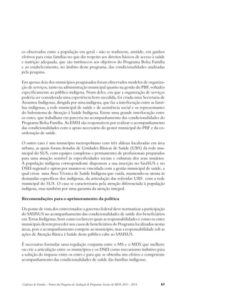 os observados entre a população em geral - não se traduzem, amiúde, em ganhos 
efetivos para estas famílias no que diz respeito aos direitos básicos de acesso à saúde 
e nutrição adequada, que são intrínsecos aos objetivos do Programa Bolsa Família 
e ao estabelecimento, no âmbito deste programa, das condicionalidades analisadas 
pela pesquisa. 
Em apenas dois dos municípios pesquisados foram observados modelos de organiza-ção 
de serviços, tanto na administração municipal quanto na gestão do PBF, voltados 
especificamente ao público indígena. Num deles, em que a organização de serviços 
poderia ser considerada uma experiência bem sucedida, foi criada uma Secretaria de 
Assuntos Indígenas, dirigida por uma indígena, que faz a interlocução entre as famí-lias 
indígenas, a rede municipal de saúde e de assistência social e os representantes 
do Subsistema de Atenção à Saúde Indígena. Existe uma grande interlocução entre 
os entes, que trabalham em parceria no acompanhamento das condicionalidades do 
Programa Bolsa Família. As EMSI são responsáveis por realizar o acompanhamento 
das condicionalidades com o apoio necessário do gestor municipal do PBF e da co-ordenação 
de saúde. 
O outro caso é um município metropolitano com três aldeias localizadas em área 
urbana, as quais foram dotadas de Unidades Básicas de Saúde (UBS) da rede mu-nicipal 
do SUS, com equipes completas e permanentes de profissionais preparados 
para uma atuação sensível às especificidades sociais e culturais dos seus usuários. 
A população indígena correspondente dispensou a sua inserção no SasiSUS e no 
DSEI regional e optou por manter-se vinculada com a gestão municipal de saúde, a 
qual criou uma Área Técnica de Saúde Indígena que cuida, mantendo-se atenta às 
demandas específicas dos indígenas, da articulação das referidas UBS com a rede 
municipal do SUS. O caso se caracterizaria pela atenção diferenciada à população 
indígena, mas também por uma garantia da atenção integral. 
Recomendações para o aprimoramento da política 
Do ponto de vista dos entrevistados o governo federal deve normatizar a participação 
do SASISUS no acompanhamento das condicionalidades de saúde dos beneficiários 
em Terras Indígenas, bem como esclarecer quais as responsabilidades e como os entes 
municipais devem proceder nos casos de beneficiários do Programa localizados nestas 
áreas, pois o acompanhamento compete ao município, mas a responsabilidade sob as 
ações de Atenção Básica à Saúde deste público cabe ao SASISUS. 
É necessário formular uma regulação conjunta entre o MS e o MDS que melhore 
ou crie a articulação entre os municípios e os DSEI como mecanismo indutivo para 
a solução do impasse entre os entes e para que se obtenha um efetivo e competente 
acompanhamento das condicionalidades de saúde das famílias indígenas. 
Cadernos de Estudos - Síntese das Pesquisas de Avaliação de Programas Sociais do MDS 2011 - 2014 67 
 
