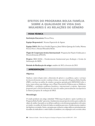 EFEITOS DO PROGRAMA BOLSA FAMÍLIA 
SOBRE A QUALIDADE DE VIDA DAS 
MULHERES E AS RELAÇÕES DE GÊNERO 
ficha técnica 
Instituição Executora: Pessoa Física. 
Equipe Responsável: Neuma Figueiredo de Aguiar. 
Equipe SAGI: Alba Lucy Giraldo Figueroa, Júnia Valéria Quiroga da Cunha, Marina 
Pereira Novo e Renata Mirandola Bichir. 
Órgão de Cooperação técnica Internacional: Programa das Nações Unidas para o 
Desenvolvimento (PNUD). 
Projeto: BRA 04/046 – Fortalecimento Institucional para Avaliação e Gestão da 
Informação do MDS. 
Período de Realização do artigo: outubro de 2012 a fevereiro de 2013. 
apresentação 
Objetivos 
Analisar a inter-relação entre a dimensão de gênero e as políticas, ações e serviços 
de desenvolvimento social e combate à fome, em especial o Programa Bolsa Família 
(PBF), com base na análise de estudos e pesquisas apoiadas pelo MDS/SAGI sobre o 
tema, num esforço que dialoga com o Plano Nacional de Políticas para as Mulheres 
(PNPM) e a produção acadêmica brasileira e internacional a respeito. Apresentar 
propostas para o desenvolvimento de eixos de análise potencialmente incorporáveis 
às futuras pesquisas de avaliação da SAGI. 
Metodologia 
O estado produziu um artigo, intitulado “Diferenças de gênero e apoio à probreza no 
Programa Bolsa Família” apresenta e fundamenta uma perspectiva teórica para a análise do 
objeto de análise, baseando-se no debate acadêmico com demais pesquisadores relevantes 
ao estudo e na análise de fontes de dados secundárias para teste e fortalecimento empírico 
das hipóteses aventadas. Assim, a pesquisa que embasou o artigo utiliza-se prioritariamente 
da análise de indicadores e outros dados secundários, em conjunção com a revisão crítica 
68 Cadernos de Estudos - Síntese das Pesquisas de Avaliação de Programas Sociais do MDS 2011 - 2014 
 
