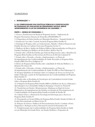 SUMÁRIO 
I. INTRODUÇÃO 10 
II. DA COMPLEXIDADE DAS POLÍTICAS PÚBLICAS À ESPECIFICAÇÃO 
DE PESQUISAS DE AVALIAÇÃO DE PROGRAMAS SOCIAIS: BREVE 
APONTAMENTOS À LUZ DA EXPERIÊNCIA DA SAGI/MDS 12 
PARTE I – RENDA DE CIDADANIA 36 
1. Acesso a Transferências de Renda de Programas Sociais – Suplemento da 
Pesquisa Nacional por Amostra de Domicílios (PNAD/2006) 37 
2. A Importância do Bolsa Família nos Município Brasileiros – Segundo Estudo 42 
3. Estudos de Caso sobre Controle Social do Programa Bolsa Família 45 
4. Estratégia de Pesquisa sobre os Conhecimentos, Atitudes e Práticas Financeiras das 
Famílias Inscritas no Cadastro Único para Programas Sociais 51 
5. Mulheres da Barca: Análise das Políticas Públicas Operacionalizadas em Direção às 
Famílias Chefiadas por Mulheres da Vila da Barca, Belém, Pará 56 
6. Estudo sobre o Perfil das Famílias que Sofreram Repercussões sobre o Benefício do 
Programa Bolsa Família em Decorrência do Processo de Revisão Cadastral 59 
7. Estudo sobre o Desenho, a Gestão, a Implementação e os Fluxos de 
Acompanhamento das Condicionalidades de Saúde Associadas ao Programa Bolsa 
Família (PBF) Para Povos Indígenas 63 
8. Efeitos do Programa Bolsa Família sobre a Qualidade de Vida das Mulheres e as 
Relações De Gênero 68 
9. Estudo sobre o Desenho, a Gestão, a Implementação e os Fluxos de 
Acompanhamento das Condicionalidades de Saúde Do PBF no Nível Municipal 72 
10. Pesquisa Qualitativa de Avaliação sobre as Condições de Acesso aos Serviços de 
Saúde e Educação, a partir do Acompanhamento das Condicionalidades do Programa 
Bolsa Família 77 
11. Estudo sobre os Resultados de Fiscalizações da Controladoria Geral da União 
Sobre o Programa Bolsa Família 82 
12. O Impacto do Programa Bolsa Família (PBF) na Melhoria do Acesso à Educação e 
Aprendizagem em Comunidades Indígenas Kaingang e Guarani no Paraná 86 
13. Transferência de Renda e Monitoramento: Mudanças no Papel do Gestor 
Municipal no Acompanhamento das Famílias em Situação de Descumprimento de 
Condicionalidades do Programa Bolsa Família no Estado da Paraíba 88 
14. Cadastro Único: o Potencial da Tecnologia da Informação para o Acesso ao 
Programa Bolsa Família 91 
15. Desempenho na Gestão Pública do Programa Bolsa Família: Estudo do Índice de 
Gestão Descentralizada em Minas Gerais 95 
16. Relações de Gênero e Políticas de Desenvolvimento Social e Combate à Fome: 
Diagnóstico e Avaliação na Pesca Artesanal do Litorial de Pernambuco 98 
17. A Implementação das Condicionalidades do Programa Bolsa Família na Saúde 
em um Município de Grande Porte: um Estudo Avaliativo e Propositivo de 
 