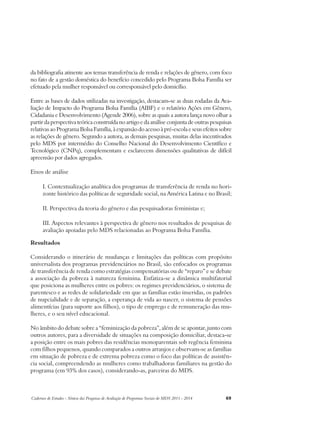 da bibliografia atinente aos temas transferência de renda e relações de gênero, com foco 
no fato de a gestão doméstica do benefício concedido pelo Programa Bolsa Família ser 
efetuado pela mulher responsável ou corresponsável pelo domicílio. 
Entre as bases de dados utilizadas na investigação, destacam-se as duas rodadas da Ava-liação 
de Impacto do Programa Bolsa Família (AIBF) e o relatório Ações em Gênero, 
Cidadania e Desenvolvimento (Agende 2006), sobre as quais a autora lança novo olhar a 
partir da perspectiva teórica construída no artigo e da análise conjunta de outras pesquisas 
relativas ao Programa Bolsa Família, à expansão do acesso à pré-escola e seus efeitos sobre 
as relações de gênero. Segundo a autora, as demais pesquisas, muitas delas incentivados 
pelo MDS por intermédio do Conselho Nacional do Desenvolvimento Científico e 
Tecnológico (CNPq), complementam e esclarecem dimensões qualitativas de difícil 
apreensão por dados agregados. 
Eixos de análise 
I. Contextualização analítica dos programas de transferência de renda no hori-zonte 
histórico das políticas de seguridade social, na América Latina e no Brasil; 
II. Perspectiva da teoria do gênero e das pesquisadoras feministas e; 
III. Aspectos relevantes à perspectiva de gênero nos resultados de pesquisas de 
avaliação apoiadas pelo MDS relacionadas ao Programa Bolsa Família. 
Resultados 
Considerando o itinerário de mudanças e limitações das políticas com propósito 
universalista dos programas previdenciários no Brasil, são enfocados os programas 
de transferência de renda como estratégias compensatórias ou de “reparo” e se debate 
a associação da pobreza à natureza feminina. Enfatiza-se a dinâmica multifatorial 
que posiciona as mulheres entre os pobres: os regimes previdenciários, o sistema de 
parentesco e as redes de solidariedade em que as famílias estão inseridas, os padrões 
de nupcialidade e de separação, a esperança de vida ao nascer, o sistema de pensões 
alimentícias (para suporte aos filhos), o tipo de emprego e de remuneração das mu-lheres, 
e o seu nível educacional. 
No âmbito do debate sobre a “feminização da pobreza”, além de se apontar, junto com 
outros autores, para a diversidade de situações na composição domiciliar, destaca-se 
a posição entre os mais pobres das residências monoparentais sob regência feminina 
com filhos pequenos, quando comparados a outros arranjos e observam-se as famílias 
em situação de pobreza e de extrema pobreza como o foco das políticas de assistên-cia 
social, compreendendo as mulheres como trabalhadoras familiares na gestão do 
programa (em 93% dos casos), considerando-as, parceiras do MDS. 
Cadernos de Estudos - Síntese das Pesquisas de Avaliação de Programas Sociais do MDS 2011 - 2014 69 
 
