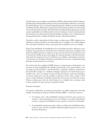 Citando autores que assinalam a contribuição do PBF na alteração das relações de gênero, 
pela diminuição da dependência financeira do provedor familiar, relativiza-se essa estima-tiva 
lembrando que com o crescimento da participação das mulheres na força de trabalho 
nas últimas décadas, dificilmente o papel de provisão doméstica poderia ser caracterizado 
como exclusivamente masculino. Reconhecendo a procedência das pesquisas que associam 
a maior regularidade no recebimento dos recursos a mudanças nos inter-relacionamentos 
das pessoas que até então estiveram deles destituídas, restringe-se esse reconhecimento a 
uma questão mais de circulação do dinheiro do que à dimensão de gênero. 
Detendo-se sobre a importância do fator tempo, ressalta-se que o PBF coaduna com as 
atribuições culturais de gênero, ao subentender que os cuidados com os filhos fiquem 
sob o encargo da titular do cartão, como parte do seu trabalho com casa e família. 
Diante da possibilidade de trabalhadores/as em atividades precárias utilizarem a par-ticipação 
em programas de transferência de renda para negociarem condições mais 
justas de trabalho, postula-se a hipótese de que no contexto de um vínculo fraco com 
o mercado de trabalho, possuir uma opção de renda que garanta a subsistência domi-ciliar 
pode dar margem à busca de melhorias nas condições empregatícias, inclusive 
as decorrentes de atividades efetuadas em domicílios de terceiros, cumprindo longas 
jornadas, frequentemente sem contrato. 
No contexto das duas rodadas da AIBF chama-se a atenção para as informações con-cernentes 
às duas modalidades de trabalho (remunerado e não remunerado) e o uso 
do tempo por beneficiárias e não-beneficiárias, cotejando “mulheres responsáveis 
pelo domicílio” (grupo 1) e “mulheres cônjuges” (grupo 2). O estudo destaca que o 
cuidado com a casa e as crianças é menor nos dias de semana e maior nos domingos, 
ao mesmo tempo que a taxa de atividade econômica é maior entre o grupo 1, bem 
como o tempo dedicado ao trabalho remunerado, fora da casa, nos finais de semana. 
Chama a atenção para o fato de, não obstante isso, o cuidado com as crianças, entre 
as duas categorias de mães, possuir um padrão similar. 
Principais destaques 
Os aspectos enfatizados, na perspectiva de gênero, na análise comparativa das duas 
rodadas da Avaliação de Impacto do Bolsa Família (AIBF 1 e 2) dizem respeito a: 
• O contraste entre a alta mobilidade intergeneracional no que concerne ao 
“alcance” educacional pelos/as jovens em relação a suas mães (beneficiárias 
ou não) e a pequena mobilidade no que concerne ao nível de escolaridade. 
• A continuidade intergeneracional, embora a evidência de mobilidade educa-cional, 
no que concerne ao padrão cultural de papéis de gênero no exercício 
de tarefas domésticas. 
70 Cadernos de Estudos - Síntese das Pesquisas de Avaliação de Programas Sociais do MDS 2011 - 2014 
 