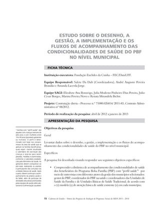 ESTUDO SOBRE O DESENHO, A 
GESTÃO, A IMPLEMENTAÇÃO E OS 
FLUXOS DE ACOMPANHAMENTO DAS 
CONDICIONALIDADES DE SAÚDE DO PBF 
NO NÍVEL MUNICIPAL 
ficha técnica 
Instituição executora: Fundação Euclides da Cunha – FEC/DataUFF. 
Equipe Responsável: Salete Da Dalt (Coordenadora), André Augusto Pereira 
Brandão e Amanda Lacerda Jorge. 
Equipe SAGI: Elizabete Ana Bonavigo, Julia Modesto Pinheiro Dias Pereira, Julio 
Cesar Borges, Marina Pereira Novo e Renata Mirandola Bichir. 
Projeto: Contratação direta - Processo n.º 71000.026814/ 2011-83, Contrato Admi-nistrativo 
nº 08/2012. 
Período de realização da pesquisa: abril de 2012 a janeiro de 2013 
apresentação da pesquisa 
Objetivos da pesquisa 
Geral 
Levantar dados sobre o desenho, a gestão, a implementação e os fluxos do acompa-nhamento 
das condicionalidades de saúde do PBF no nível municipal. 
Específicos 
A pesquisa foi desenhada visando responder aos seguintes objetivos específicos: 
• Compreender a dinâmica de acompanhamento das condicionalidades de saúde 
dos beneficiários do Programa Bolsa Família (PBF) com “perfil saúde”1 por 
meio de entrevistas com diferentes atores da gestão dos municípios selecionados: 
gestor do PBF; coordenador do PBF na saúde e coordenadores das Unidades de 
Saúde da Família e de Unidades Básicas de Saúde Tradicional, de acordo com 
o (s) modelo (s) de atenção básica de saúde existente (s) em cada município; 
72 Cadernos de Estudos - Síntese das Pesquisas de Avaliação de Programas Sociais do MDS 2011 - 2014 
1 Famílias com “perfil saúde” são 
aquelas com crianças menores de 
sete anos e com mulheres entre 
14 e 44 anos (prováveis gestantes 
ou nutrizes). O perfil é deter-minado 
com base nos compro-missos 
da área da saúde que se 
aplicam às famílias beneficiárias, 
quais sejam: manter atualizado 
o calendário de vacinação das 
crianças e levá-las para serem 
pesadas, medidas e examinadas, 
conforme o calendário estabele-cido 
pelo Ministério da Saúde. As 
gestantes devem comparecer ao 
pré-natal, realizando os exames 
e participando das consultas nas 
unidades básicas de saúde. Após 
o parto, devem continuar o acom-panhamento 
da própria saúde e 
do bebê, além de participar de 
atividades educativas promovidas 
pelas equipes de saúde sobre alei-tamento 
e alimentação saudável. 
 
