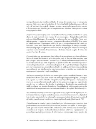 acompanhamento das condicionalidades de saúde são aqueles onde os serviços da 
Atenção Básica, em especial no âmbito da Estratégia Saúde da Família, desenvolvem 
ações de busca ativa/captação de crianças e gestantes, acompanhamento do crescimento 
e desenvolvimento, imunização e acompanhamento pré-natal como parte da rotina 
das equipes de saúde. 
Na maioria dos municípios com acompanhamento das condicionalidades de saúde 
abaixo da meta nacional, com exceção de um município, a Atenção Básica à Saúde 
enfrenta dificuldades para desempenhar as ações que lhe são atribuídas. Nesse sen-tido, 
é comum a concepção – entre a própria coordenação geral do PBF bem como 
na coordenação do Programa na saúde – de que o acompanhamento das condicio-nalidades 
é uma mera formalidade, que tende a sobrecarregar os serviços de saúde, 
em especial porque esse processo é marcado, via de regra, pela adoção de estratégias 
especiais – como mutirões de atendimento – de forma paralela às ações de rotina das 
equipes/serviços de saúde. 
Os municípios que apresentaram altos índices de acompanhamento das condiciona-lidades 
de saúde desenvolvem ações integradas entre as diversas áreas setoriais, com 
destaque para as áreas de saúde e assistência social. Muito embora a institucionalidade 
da assistência social seja ainda incipiente, na grande maioria dos municípios pesquisa-dos 
essa fragilidade tende a ser minimizada quando da adoção de estratégias integradas 
para o acompanhamento das condicionalidades de saúde, particularmente quando da 
necessidade de um trabalho social mais intenso junto às famílias não localizadas ou 
em descumprimento das condicionalidades. 
Ainda que as estratégias definidas nos municípios variem consideravelmente, é pos-sível 
constatar que todos eles, exceto um município de pequeno porte I, da região 
Sul, seguem os padrões definidos pela gestão federal do PBF quanto à impressão dos 
mapas de acompanhamento a cada vigência. Em geral, esses mapas são separados de 
acordo com os endereços das famílias beneficiárias e distribuídos nas unidades de 
saúde conforme sua área de abrangência. As unidades de saúde encarregam-se das 
atividades de acompanhamento das condicionalidades e do registro das informações. 
Nos municípios maiores e com maior capacidade técnica, o processo de digitação das in-formações 
é feito nas próprias unidades de saúde. Já nos municípios menores, a digitação é 
feita no setor responsável pelas informações em saúde no âmbito da Secretaria Municipal 
de Saúde, podendo contar ou não com o apoio da Coordenação Municipal do PBF. 
Dificuldades relacionadas à gestão das informações referentes ao processo de acom-panhamento 
das condicionalidades se fazem presentes em todos os municípios, 
ainda que com escopos diferenciados conforme o porte populacional do município. 
Municípios de pequeno porte enfrentam problemas relativos a equipamentos e a 
pessoal para operação dos sistemas de informações, com destaque para a questão das 
74 Cadernos de Estudos - Síntese das Pesquisas de Avaliação de Programas Sociais do MDS 2011 - 2014 
 