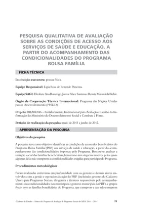 PESQUISA QUALITATIVA DE AVALIAÇÃO 
SOBRE AS CONDIÇÕES DE ACESSO AOS 
SERVIÇOS DE SAÚDE E EDUCAÇÃO, A 
PARTIR DO ACOMPANHAMENTO DAS 
CONDICIONALIDADES DO PROGRAMA 
BOLSA FAMÍLIA 
ficha técnica 
Instituição executora: pessoa física. 
Equipe Responsável: Ligia Rosa de Rezende Pimenta. 
Equipe SAGI: Elizabete Ana Bonavigo, Jomar Alace Santana e Renata Mirandola Bichir. 
Órgão de Cooperação Técnica Internacional: Programa das Nações Unidas 
para o Desenvolvimento (PNUD). 
Projeto: BRA04/046 – Fortalecimento Institucional para Avaliação e Gestão da In-formação 
do Ministério do Desenvolvimento Social e Combate à Fome. 
Período de realização da pesquisa: maio de 2011 a junho de 2012. 
apresentação da pesquisa 
Objetivos da pesquisa 
A pesquisa teve como objetivo identificar as condições de acesso dos beneficiários do 
Programa Bolsa Família (PBF) aos serviços de saúde e educação, a partir do acom-panhamento 
das condicionalidades impostas pelo Programa. Buscou-se analisar a 
situação social das famílias beneficiárias, bem como investigar os motivos pelos quais 
algumas delas não cumprem as condicionalidades exigidas para participar do Programa. 
Procedimentos metodológicos 
Foram realizadas entrevistas em profundidade com os gestores e demais atores en-volvidos 
com a gestão e operacionalização do PBF (incluindo gestores do Cadastro 
Único para Programas Sociais, dirigentes e técnicos responsáveis pelo acompanha-mento 
das condicionalidades nos municípios e gestores municipais do PBF), e grupos 
focais com as famílias beneficiárias do Programa, que cumprem e que não cumprem 
Cadernos de Estudos - Síntese das Pesquisas de Avaliação de Programas Sociais do MDS 2011 - 2014 77 
 