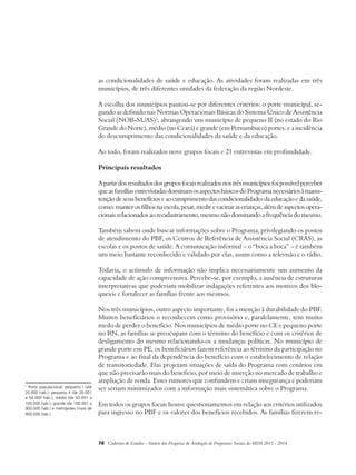 as condicionalidades de saúde e educação. As atividades foram realizadas em três 
municípios, de três diferentes unidades da federação da região Nordeste. 
A escolha dos municípios pautou-se por diferentes critérios: o porte municipal, se-gundo 
as definido nas Normas Operacionais Básicas do Sistema Único de Assistência 
Social (NOB-SUAS)1, abrangendo um município de pequeno II (no estado do Rio 
Grande do Norte), médio (no Ceará) e grande (em Pernambuco) portes; e a incidência 
do descumprimento das condicionalidades da saúde e da educação. 
Ao todo, foram realizados nove grupos focais e 21 entrevistas em profundidade. 
Principais resultados 
A partir dos resultados dos grupos focais realizados nos três municípios foi possível perceber 
que as famílias entrevistadas dominam os aspectos básicos do Programa necessários à manu-tenção 
de seus benefícios e ao cumprimento das condicionalidades da educação e da saúde, 
como: manter os filhos na escola, pesar, medir e vacinar as crianças, além de aspectos opera-cionais 
relacionados ao recadastramento, mesmo não dominando a frequência do mesmo. 
Também sabem onde buscar informações sobre o Programa, privilegiando os postos 
de atendimento do PBF, os Centros de Referência de Assistência Social (CRAS), as 
escolas e os postos de saúde. A comunicação informal – o “boca a boca” – é também 
um meio bastante reconhecido e validado por elas, assim como a televisão e o rádio. 
Todavia, o acúmulo de informação não implica necessariamente um aumento da 
capacidade de ação compreensiva. Percebe-se, por exemplo, a ausência de estruturas 
interpretativas que poderiam mobilizar indagações referentes aos motivos dos blo-queios 
e fortalecer as famílias frente aos mesmos. 
Nos três municípios, outro aspecto importante, foi a menção à durabilidade do PBF. 
Muitos beneficiários o reconhecem como provisório e, paralelamente, tem muito 
medo de perder o benefício. Nos municípios de médio porte no CE e pequeno porte 
no RN, as famílias se preocupam com o término do benefício e com os critérios de 
desligamento do mesmo relacionando-os a mudanças políticas. No município de 
grande porte em PE, os beneficiários fazem referência ao término da participação no 
Programa e ao final da dependência do benefício com o estabelecimento de relação 
de transitoriedade. Elas projetam situações de saída do Programa com cenários em 
que não precisarão mais do beneficio, por meio de inserção no mercado de trabalho e 
ampliação de renda. Esses rumores que confundem e criam insegurança e poderiam 
ser seriam minimizados com a informação mais sistemática sobre o Programa. 
Em todos os grupos focais houve questionamentos em relação aos critérios utilizados 
para ingresso no PBF e os valores dos benefícios recebidos. As famílias fizerem re- 
78 Cadernos de Estudos - Síntese das Pesquisas de Avaliação de Programas Sociais do MDS 2011 - 2014 
1 Porte populacional: pequeno I (até 
20.000 hab.); pequeno II (de 20.001 
a 50.000 hab.); médio (de 50.001 a 
100.000 hab.); grande (de 100.001 a 
900.000 hab.) e metrópoles (mais de 
900.000 hab.). 
 