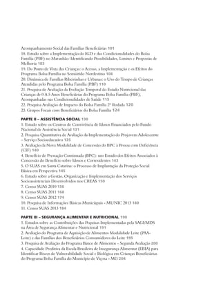 Acompanhamento Social das Famílias Beneficiárias 101 
18. Estudo sobre a Implementação do IGD e das Condicionalidades do Bolsa 
Família (PBF) no Maranhão: Identificando Possibilidades, Limites e Propostas de 
Melhoria 103 
19. Do Ponto de Vista das Crianças: o Acesso, a Implementação e os Efeitos do 
Programa Bolsa Família no Semiárido Nordestino 108 
20. Dinâmica de Famílias Ribeirinhas e Urbanas: o Uso do Tempo de Crianças 
Atendidas pelo Programa Bolsa Família (PBF) 110 
21. Pesquisa de Avaliação da Evolução Temporal do Estado Nutricional das 
Crianças de 0 A 5 Anos Beneficiárias do Programa Bolsa Família (PBF), 
Acompanhadas nas Condicionalidades de Saúde 115 
22. Pesquisa Avaliação de Impacto do Bolsa Família 2º Rodada 120 
23. Grupos Focais com Beneficiários do Bolsa Família 124 
PARTE II – ASSISTÊNCIA SOCIAL 130 
1. Estudo sobre os Centros de Convivência de Idosos Financiados pelo Fundo 
Nacional de Assistência Social 131 
2. Pesquisa Quantitativa de Avaliação da Implementação do Projovem Adolescente 
– Serviço Socioeducativo 135 
3. Avaliação da Nova Modalidade de Concessão do BPC à Pessoa com Deficiência 
(CIF) 140 
4. Benefício de Prestação Continuada (BPC): um Estudo dos Efeitos Associados à 
Concessão do Benefício sobre Idosos e Corresidentes 143 
5. O SUAS em Santa Catarina: o Processo de Implantação da Proteção Social 
Básica em Perspectiva 145 
6. Estudo sobre a Gestão, Organização e Implementação dos Serviços 
Socioassistenciais Desenvolvidos nos CREAS 150 
7. Censo SUAS 2010 156 
8. Censo SUAS 2011 168 
9. Censo SUAS 2012 174 
10. Pesquisa de Informações Básicas Municiapais - Munic 2013 180 
11. Censo SUAS 2013 184 
PARTE III – SEGURANÇA ALIMENTAR E NUTRICIONAL 190 
1. Estudos sobre as Contribuições das Pequisas Implementadas pela SAGI/MDS 
na Área de Segurança Alimentar e Nutricional 191 
2. Avaliação do Programa de Aquisição de Alimentos Modalidade Leite (PAA-Leite) 
e das Famílias dos Beneficiários Consumidores do Leite 195 
3. Pesquisa de Avaliação do Programa Banco de Alimentos – Segunda Avaliação 200 
4. Capacidade Preditiva da Escala Brasileira de Insegurança Alimentar (EBIA) para 
Identificar Riscos de Vulnerabilidade Social e Biológica em Crianças Beneficiárias 
do Programa Bolsa Família do Município de Viçosa - MG 204 
 