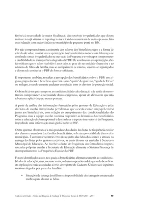 ferência à necessidade de maior fiscalização das possíveis irregularidades que dizem 
conhecer ou já viram em reportagens na televisão ou ouviram de outras pessoas, fato 
esse relatado com maior ênfase no município de pequeno porte no RN. 
Por não compreenderem a assimetria dos valores dos benefícios pagos e a forma de 
cálculo do valor, muitas vezes a percepção dos beneficiários sobre essas diferenças se 
confunde com as irregularidades na execução do Programa e termina por comprometer 
a credibilidade na transparência da gestão da PBF. De acordo com essa percepção, eles 
identificam que o valor recebido é associado ao grau de necessidade financeira e ao 
número de filhos da família, mas ao compararem os valores, sentem-se injustiçados 
e dizem não conhecer o PBF de forma suficiente. 
É importante também, ressaltar a percepção dos beneficiários sobre o PBF: em al-guns 
grupos focais o benefício apareceu como “ajuda” do governo, “ajuda de Deus” 
ou milagre, estando ausente qualquer associação com os direitos de proteção social. 
Os beneficiários que cumprem as condicionalidades de educação e de saúde demons-traram 
compreender a necessidade dessas exigências, apesar de afirmarem que não 
saberiam explicá-las para outras pessoas. 
A partir da análise das informações fornecidas pelos gestores da Educação e pelas 
diretoras de escolas entrevistadas percebeu-se que a escola exerce um papel central 
junto aos beneficiários, com relação ao cumprimento das condicionalidades do 
Programa, mas a equipe escolar costuma responder as demandas dos beneficiários 
sobre a educação de forma pontual e desconhece o aspecto intersetorial do Programa, 
impedindo uma informação mais global sobre o PBF. 
Outra questão observada é a má qualidade dos dados das listas de frequência escolar 
dos alunos e membros das famílias beneficiárias, sob a responsabilidade das escolas 
municipais. É comum encontrar erros no registro das faltas dos alunos e atrasos na 
entrega das listas pelos gestores escolares, as quais devem ser enviadas à Secretaria 
Municipal de Educação. Ao receber as listas de frequência em formulários impres-sos 
pelas próprias escolas a Secretaria de Educação alimenta o Sistema Presença de 
Acompanhamento da Frequência Escolar do PBF. 
Foram identificados casos nos quais as beneficiárias afirmam cumprir as condiciona-lidades 
de educação, mas, mesmo assim, sofrem suspensão ou bloqueio do benefício. 
As explicações estão associadas a erros de registro do Cadastro Único e aos seguintes 
motivos alegados por parte das famílias: 
• Situações de doença dos filhos e a impossibilidade de conseguir um atestado 
médico para abonar as faltas. 
Cadernos de Estudos - Síntese das Pesquisas de Avaliação de Programas Sociais do MDS 2011 - 2014 79 
 