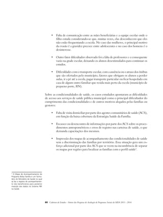 • Falta de comunicação entre as mães beneficiárias e a equipe escolar onde o 
filho estuda considerando-se que, muitas vezes, elas desconhecem que eles 
não estão frequentando a escola. No caso das mulheres, o principal motivo 
da evasão é a gravidez precoce entre adolescentes e no caso dos homens é o 
desinteresse. 
• Outro fator dificultador observado foi a falta de professores e o consequente 
vazio na grade escolar, deixando os alunos desestimulados para continuar os 
estudos. 
• Dificuldades com o transporte escolar, com a ausência ou o atraso dos ônibus 
que são ofertados pelo município, fatores que obrigam os alunos a perder 
aulas, ir a pé até a escola, pagar transporte particular ou ficar hospedado em 
casa de algum outro familiar que resida mais perto da escola (município de 
pequeno porte, RN). 
Sobre as condicionalidades de saúde, os casos estudados apontaram as dificuldades 
de acesso aos serviços de saúde pública municipal como o principal dificultador do 
cumprimento das condicionalidades e de outros motivos alegados pelas famílias ou 
gestores: 
• Falta de visita domiciliar por parte dos agentes comunitários de saúde (ACS), 
em função da baixa cobertura da Estratégia Saúde da Família. 
• Escassez ou desencontro de informações por parte dos ACS sobre os proce-dimentos 
antropométricos e erros de registro nas carteiras de saúde, o que 
demanda capacitações dos mesmos. 
• Impressão dos mapas de acompanhamento das condicionalidades de saúde 
sem a discriminação das famílias por território. Essa situação gera um es-forço 
adicional por parte dos ACS que se veem na incumbência de separar 
os mapas por regiões para localizar as famílias com o perfil saúde2. 
80 Cadernos de Estudos - Síntese das Pesquisas de Avaliação de Programas Sociais do MDS 2011 - 2014 
2 O Mapa de Acompanhamento do 
Programa Bolsa Família é um formu-lário 
do Ministério da Saúde no qual 
se faz o registro do acompanhamen-to 
dos beneficiários para posterior 
inserção dos dados no Sistema PBF 
na Saúde. 
 
