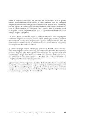 Apesar de a intersetorialidade ser um conceito central no desenho do PBF, aparen-temente, 
este elemento está funcionando de forma pontual e ainda não conseguiu 
integrar localmente as unidades gestoras dos serviços e as políticas. Não foram iden-tificados 
aspectos da coordenação e da complementaridade relativos à intersetoriali-dade. 
As famílias também não conseguem fazer a conexão entre os diferentes atores 
do Programa e vivem a fragmentação das ações e a lógica da departamentalização dos 
serviços, projetos e programas. 
Em síntese, foram encontrados níveis de conhecimento muito similares por parte 
das famílias pesquisadas, não sendo possível, com as informações levantadas, concluir 
em que medida a vulnerabilidade presente e o grau de conhecimento por parte das 
famílias interferem diretamente no enfrentamento das famílias frente às situações de 
descumprimento das condicionalidades. 
As famílias se apropriaram das informações operacionais do PBF, sabem como pro-ceder 
para cumprir as condicionalidades, mas enfrentam obstáculos decorrentes da 
gestão do Programa e das demais políticas setoriais (erros nos registros, problemas 
nas ofertas dos serviços intersetoriais, a dificuldade no acesso aos atestados médicos), 
que repercutem no alcance dos objetivos do PBF, bem como obstáculos relacionados 
à própria vulnerabilidade social em que vivem. 
A percepção valorativa, por parte dos membros das famílias beneficiárias, que resulta 
do significado que construíram em relação à participação no PBF, como se percebem 
enquanto beneficiárias do programa e que grau de consciência desenvolvem em relação 
ao papel que representam, também interfere no nível das capacidades presentes para 
o enfrentamento das situações de vulnerabilidade. 
Cadernos de Estudos - Síntese das Pesquisas de Avaliação de Programas Sociais do MDS 2011 - 2014 81 
 