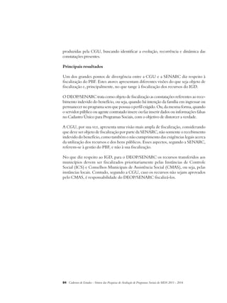 produzidas pela CGU, buscando identificar a evolução, recorrência e dinâmica das 
constatações presentes. 
Principais resultados 
Um dos grandes pontos de divergência entre a CGU e a SENARC diz respeito à 
fiscalização do PBF. Estes atores apresentam diferentes visões do que seja objeto de 
fiscalização e, principalmente, no que tange à fiscalização dos recursos do IGD. 
O DEOP/SENARC trata como objeto de fiscalização as constatações referentes ao rece-bimento 
indevido do benefício, ou seja, quando há intenção da família em ingressar ou 
permanecer no programa sem que possua o perfil exigido. Ou, da mesma forma, quando 
o servidor público ou agente contratado insere ou faz inserir dados ou informações falsas 
no Cadastro Único para Programas Sociais, com o objetivo de distorcer a verdade. 
A CGU, por sua vez, apresenta uma visão mais ampla de fiscalização, considerando 
que deve ser objeto de fiscalização por parte da SENARC, não somente o recebimento 
indevido do benefício, como também o não cumprimento das exigências legais acerca 
da utilização dos recursos e dos bens públicos. Esses aspectos, segundo a SENARC, 
referem-se à gestão do PBF, e não à sua fiscalização. 
No que diz respeito ao IGD, para o DEOP/SENARC os recursos transferidos aos 
municípios devem ser fiscalizados prioritariamente pelas Instâncias de Controle 
Social (ICS) e Conselhos Municipais de Assistência Social (CMAS), ou seja, pelas 
instâncias locais. Contudo, segundo a CGU, caso os recursos não sejam aprovados 
pelo CMAS, é responsabilidade do DEOP/SENARC fiscalizá-los. 
84 Cadernos de Estudos - Síntese das Pesquisas de Avaliação de Programas Sociais do MDS 2011 - 2014 
 