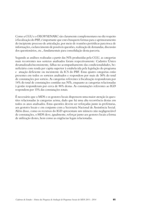 Como a CGU e o DEOP/SENARC são claramente complementares no diz respeito 
à fiscalização do PBF, é importante que estes busquem formas para o aprimoramento 
do incipiente processo de articulação, por meio de reuniões periódicas para troca de 
informações, esclarecimento de possíveis questões, realização de demandas, discussão 
dos questionários, etc., fundamentais para consolidação desta parceria. 
Segundo as análises realizadas a partir das NTs produzidas pela CGU, as categorias 
mais recorrentes nos sorteios analisados foram respectivamente: Cadastro Único 
desatualizado/inconsistente, falhas no acompanhamento das condicionalidades, be-neficiário 
com renda per capita superior à estabelecida pela legislação do programa 
e atuação deficiente ou inexistente da ICS do PBF. Estas quatro categorias estão 
presentes em todos os sorteios analisados e respondem por mais de 50% do total 
de constatações por sorteio. As categorias referentes à fiscalização responderam por 
14% do total de constatações contidas nas NTs, enquanto as categorias relacionadas 
à gestão responderam por cerca de 86% destas. As constatações referentes ao IGD 
respondem por 15% das constatações totais. 
É necessário que o MDS e os gestores locais dispensem uma maior atenção às ques-tões 
relacionadas às categorias acima, dado que há uma alta recorrência destas em 
todos os anos analisados. Estas questões devem ser reforçadas junto às prefeituras, 
aos gestores locais e em conjunto com a Secretaria Nacional de Assistência Social. 
Além disso, como os recursos do IGD apresentam um número não negligenciável 
de constatações, o MDS deve, igualmente, reforçar junto aos gestores locais a forma 
de utilização destes, bem como as exigências legais relacionadas. 
Cadernos de Estudos - Síntese das Pesquisas de Avaliação de Programas Sociais do MDS 2011 - 2014 85 
 