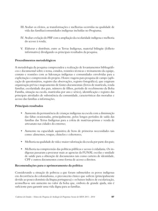 III. Avaliar os efeitos, as transformações e melhorias ocorridas na qualidade de 
vida das famílias/comunidades indígenas incluídas no Programa; 
IV. Avaliar a relação do PBF com a ampliação da escolaridade indígena e melhoria 
do acesso à renda; 
V. Elaborar e distribuir, entre as Terras Indígenas, material bilíngüe (folheto 
informativo) divulgando os principais resultados da pesquisa. 
Procedimentos metodológicos 
A metodologia da pesquisa compreendeu a realização de levantamentos bibliográfi-cos 
e documental sobre o tema, estudos, reuniões técnicas e treinamento da equipe, 
contato e reuniões com as lideranças indígenas e comunidades envolvidas para a 
explicitação e compreensão do projeto. Houve viagens para pesquisa de campo (apli-cação 
de questionários, registro das observações, registro fotográfico), que exigiram 
organização prévia e mapeamento de fontes documentais (livros de matrícula, renda 
familiar, escolaridade dos pais, número de filhos, período de recebimento da Bolsa 
Família, situação na escola, matrículas por ano e séries), identificação e registro das 
principais atividades de subsistência da comunidade, características das moradias e 
acesso das famílias a informações. 
Principais resultados 
• Aumento da permanência de crianças indígenas na escola com a diminuição 
das faltas ocasionadas, principalmente, pelos longos períodos de saída das 
famílias das Terras Indígenas para a coleta de matérias-primas e venda de 
artesanato nas cidades do entorno; 
• Aumento na capacidade aquisitiva de bens de primeiras necessidades tais 
como: alimentos, roupas, chinelos e cobertores; 
• Melhoria na qualidade de vida e maior valorização da escola por parte dos pais; 
• Melhoria na compreensão das políticas públicas e acesso à cidadania. Os in-dígenas 
passaram a procurar mais as agencias da FUNAI, escolas e unidade 
de saúde para a obtenção de documentos tais como carteira de identidade, 
CPF e outros documentos como forma de acesso a direitos. 
Recomendações para o aprimoramento da política 
Considerando a situação de pobreza a que foram submetidos os povos indígenas 
em decorrência do colonialismo, o preconceito étnico que sofrem (principalmente 
devido ao pouco domínio da língua portuguesa) e os baixos índices de escolarização, 
aconselha-se um aumento no valor da bolsa que, embora de grande ajuda, não é 
suficiente para garantir uma vida digna para as famílias. 
Cadernos de Estudos - Síntese das Pesquisas de Avaliação de Programas Sociais do MDS 2011 - 2014 87 
 