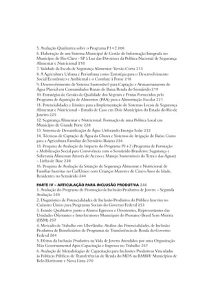 5. Avaliação Qualitativa sobre o Programa P1+2 206 
6. Elaboração de um Sistema Municipal de Gestão de Informação Integrada no 
Município de Rio Claro - SP à Luz das Diretrizes da Política Nacional de Segurança 
Alimentar e Nutricional 210 
7. Validade da Escala de Segurança Alimentar: Versão Curta 213 
8. A Agricultura Urbana e Periurbana como Estratégia para o Desenvolvimento 
Social Econômico e Ambiental e o Combate à Fome 216 
9. Desenvolvimento de Sistema Sustentável para Captação e Armazenamento de 
Água Pluvial em Comunidades Rurais de Baixa Renda do Semiárido 219 
10. Estratégias de Gestão da Qualidade dos Vegetais e Frutas Fornecidos pelo 
Programa de Aquisição de Alimentos (PAA) para a Alimentação Escolar 221 
11. Potencialidades e Limites para a Implementação de Sistemas Locais de Segurança 
Alimentar e Nutricional – Estudo de Caso em Dois Municípios do Estado do Rio de 
Janeiro 225 
12. Segurança Alimentar e Nutricional: Formação de uma Política Local em 
Município de Grande Porte 228 
13. Sistema de Dessanilização de Água Utilizando Energia Solar 232 
14. Técnicas de Captação de Água da Chuva e Sistemas de Irrigação de Baixo Custo 
para a Agricultura Familiar do Semiário Baiano 234 
15. Pesquisa de Avaliação de Impacto do Programa P1+2 (Programa de Formação 
e Mobilização Social para Convivência com o Semiárido Brasileiro: Segurança e 
Soberania Alimentar Através do Acesso e Manejo Sustentáveis da Terra e das Águas) 
– Linha de Base 238 
16. Pesquisa de Avaliação da Situação de Segurança Alimentar e Nutricional de 
Famílias Inscritas no CadÚnico com Crianças Menores de Cinco Anos de Idade, 
Residentes no Semiárido 244 
PARTE IV – ARTICULAÇÃO PARA INCLUSÃO PRODUTIVA 248 
1. Avaliação do Programa de Promoção da Inclusão Produtiva de Jovens – Segunda 
Avaliação 249 
2. Diagnóstico de Potencialidades de Inclusão Produtiva do Público Inscrito no 
Cadastro Único para Programas Sociais do Governo Federal 253 
3. Estudo Qualitativo junto a Alunos Egressos e Desistentes, Representantes das 
Unidades Ofertantes e Interlocutores Municipais do Pronatec-Brasil Sem Miséria 
(BSM) 257 
4. Mercado de Trabalho em Uberlândia: Análise das Potencialidades de Inclusão 
Produtiva de Beneficiários de Programas de Transferência de Renda do Governo 
Federal 264 
5. Efeitos da Inclusão Produtiva na Vida de Jovens Atendidos por uma Organização 
Não Governamental Após Capacitação e Ingresso no Trabalho 267 
6. Avaliação de Metodologias de Capacitação para Inclusões Produtivas Vinculadas 
às Políticas Públicas de Transferências de Renda do MDS na RMBH: Municípios de 
Belo Horizonte e Nova Lima 270 
 