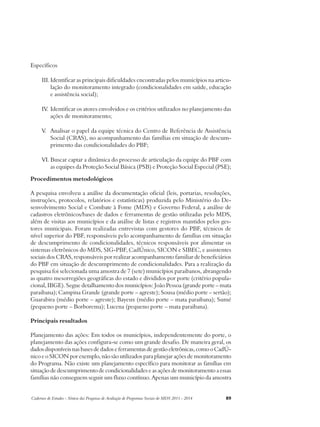 Específicos 
III. Identificar as principais dificuldades encontradas pelos municípios na articu-lação 
do monitoramento integrado (condicionalidades em saúde, educação 
e assistência social); 
IV. Identificar os atores envolvidos e os critérios utilizados no planejamento das 
ações de monitoramento; 
V. Analisar o papel da equipe técnica do Centro de Referência de Assistência 
Social (CRAS), no acompanhamento das famílias em situação de descum-primento 
das condicionalidades do PBF; 
VI. Buscar captar a dinâmica do processo de articulação da equipe do PBF com 
as equipes da Proteção Social Básica (PSB) e Proteção Social Especial (PSE); 
Procedimentos metodológicos 
A pesquisa envolveu a análise da documentação oficial (leis, portarias, resoluções, 
instruções, protocolos, relatórios e estatísticas) produzida pelo Ministério do De-senvolvimento 
Social e Combate à Fome (MDS) e Governo Federal, a análise de 
cadastros eletrônicos/bases de dados e ferramentas de gestão utilizadas pelo MDS, 
além de visitas aos municípios e da análise de listas e registros mantidos pelos ges-tores 
municipais. Foram realizadas entrevistas com gestores do PBF, técnicos de 
nível superior do PBF, responsáveis pelo acompanhamento de famílias em situação 
de descumprimento de condicionalidades, técnicos responsáveis por alimentar os 
sistemas eletrônicos do MDS, SIG-PBF, CadÚnico, SICON e SIBEC, e assistentes 
sociais dos CRAS, responsáveis por realizar acompanhamento familiar de beneficiários 
do PBF em situação de descumprimento de condicionalidades. Para a realização da 
pesquisa foi selecionada uma amostra de 7 (sete) municípios paraibanos, abrangendo 
as quatro mesorregiões geográficas do estado e divididos por porte (critério popula-cional, 
IBGE). Segue detalhamento dos municípios: João Pessoa (grande porte – mata 
paraibana); Campina Grande (grande porte – agreste); Sousa (médio porte – sertão); 
Guarabira (médio porte – agreste); Bayeux (médio porte – mata paraibana); Sumé 
(pequeno porte – Borborema); Lucena (pequeno porte – mata paraibana). 
Principais resultados 
Planejamento das ações: Em todos os municípios, independentemente do porte, o 
planejamento das ações configura-se como um grande desafio. De maneira geral, os 
dados disponíveis nas bases de dados e ferramentas de gestão eletrônicas, como o CadÚ-nico 
e o SICON por exemplo, não são utilizados para planejar ações de monitoramento 
do Programa. Não existe um planejamento específico para monitorar as famílias em 
situação de descumprimento de condicionalidades e as ações de monitoramento a essas 
famílias não conseguem seguir um fluxo contínuo. Apenas um município da amostra 
Cadernos de Estudos - Síntese das Pesquisas de Avaliação de Programas Sociais do MDS 2011 - 2014 89 
 