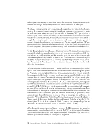 indicou já ter feito uma ação específica, planejada, para tentar diminuir o número de 
famílias em situação de descumprimento de condicionalidade da educação. 
Os CRAS, em sua maioria, recebem a demanda para realizarem visitas às famílias em 
situação de descumprimento de condicionalidades, porém, o planejamento da reali-zação 
dessas visitas não ocorre de forma sistemática. Todos os CRAS que recebem a 
demanda para visitar famílias em situação de descumprimento indicam não conseguir 
visitar todas as famílias listadas. No entanto, quando questionados sobre como é feita a 
relação dos casos prioritários a serem visitados, levando-se em consideração que não é 
possível visitar todos, não existe esse planejamento. Apenas a coordenação do PBF em 
um dos municípios da amostra informou priorizar as visitas às famílias que estão com 
recursos suspensos, visto que o próximo passo já seria o cancelamento do benefício. 
Gestão Integrada/Intersetorialidade e Controle Social: Os municípios encontram 
muita dificuldade em articular ações com as três secretarias envolvidas no PBF (as-sistência 
social, saúde e educação). De maneira geral, as Secretarias de Assistência 
Social são responsáveis por todas as ações e não existem reuniões sistemáticas para 
discutir o planejamento das ações. O controle social é feito geralmente pelos Conse-lhos 
Municipais de Assistência Social e os Comitês Gestores do Bolsa Família ainda 
não estão implantados. 
Infraestrutura e Recursos Humanos: O maior desafio em todos os municípios inves-tigados 
relaciona-se à infraestrutura e aos recursos humanos disponíveis para a gestão 
do Programa. Com exceção de Campina Grande, que demonstrou possuir uma sede 
bem equipada do PBF, todos os outros municípios revelaram dificuldades nesses dois 
aspectos. Internet é outro fator complicador na gestão do PBF em todos os municípios. 
Alguns municípios não possuem internet de boa qualidade na sede, e isso dificulta 
a utilização da nova versão do CadÚnico. Os CRAS, em sua maioria, não dispõem 
de internet, dificultando ainda mais o acesso aos sistemas de registro de informações 
como SIG-PBF, SICON etc, e isso é comum a todos os municípios, independente 
do porte. Com problemas de pessoal, infraestrutura e internet, os municípios acabam 
se isolando e não conseguem acompanhar as novidades referentes aos sistemas e as 
normativas do PBF. De maneira geral, em todos os municípios, os gestores/técnicos 
demonstraram desconhecimento no que se refere às mudanças nas atribuições do 
gestor do PBF, publicado no Protocolo de Gestão Integrada de Serviços, Benefícios e 
Transferência de Renda no Âmbito do Sistema Único de Assistência Social – SUAS. 
(Resolução nº7, de 10 de setembro de 2009. Comissão Intergestores Tripartite do 
Ministério de Desenvolvimento Social e Combate à Fome – MDS.). 
Além dos assistentes sociais, psicólogos, e gestores do PBF, um novo ator apareceu 
nas entrevistas como fundamental na execução do PBF: os técnicos de informática. 
Para os municípios pequenos, que não possuem esse profissional, essa pareceu ser 
uma das grandes dificuldades na execução do Programa. 
90 Cadernos de Estudos - Síntese das Pesquisas de Avaliação de Programas Sociais do MDS 2011 - 2014 
 