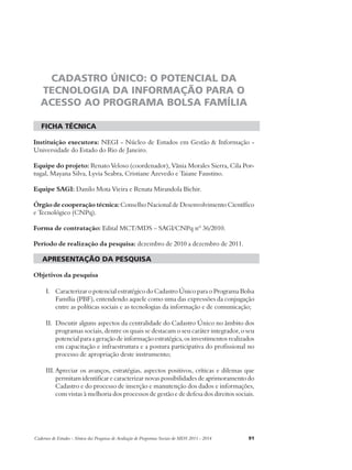 CADASTRO ÚNICO: O POTENCIAL DA 
TECNOLOGIA DA INFORMAÇÃO PARA O 
ACESSO AO PROGRAMA BOLSA FAMÍLIA 
ficha técnica 
Instituição executora: NEGI - Núcleo de Estudos em Gestão & Informação - 
Universidade do Estado do Rio de Janeiro. 
Equipe do projeto: Renato Veloso (coordenador), Vânia Morales Sierra, Cila Por-tugal, 
Mayana Silva, Lyvia Seabra, Cristiane Azevedo e Taiane Faustino. 
Equipe SAGI: Danilo Mota Vieira e Renata Mirandola Bichir. 
Órgão de cooperação técnica: Conselho Nacional de Desenvolvimento Científico 
e Tecnológico (CNPq). 
Forma de contratação: Edital MCT/MDS – SAGI/CNPq nº 36/2010. 
Período de realização da pesquisa: dezembro de 2010 a dezembro de 2011. 
apresentação da pesquisa 
Objetivos da pesquisa 
I. Caracterizar o potencial estratégico do Cadastro Único para o Programa Bolsa 
Família (PBF), entendendo aquele como uma das expressões da conjugação 
entre as políticas sociais e as tecnologias da informação e de comunicação; 
II. Discutir alguns aspectos da centralidade do Cadastro Único no âmbito dos 
programas sociais, dentre os quais se destacam o seu caráter integrador, o seu 
potencial para a geração de informação estratégica, os investimentos realizados 
em capacitação e infraestrutura e a postura participativa do profissional no 
processo de apropriação deste instrumento; 
III. Apreciar os avanços, estratégias, aspectos positivos, críticas e dilemas que 
permitam identificar e caracterizar novas possibilidades de aprimoramento do 
Cadastro e do processo de inserção e manutenção dos dados e informações, 
com vistas à melhoria dos processos de gestão e de defesa dos direitos sociais. 
Cadernos de Estudos - Síntese das Pesquisas de Avaliação de Programas Sociais do MDS 2011 - 2014 91 
 