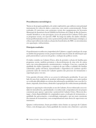 Procedimentos metodológicos 
Tratou-se de pesquisa qualitativa, de caráter exploratório, que utilizou como principal 
instrumento de coleta de dados a entrevista, com roteiro semiestruturado. Foram 
realizadas 43 entrevistas com assistentes sociais dos equipamentos da Secretaria 
Municipal da Assistência Social (SMAS) da Prefeitura da Cidade do Rio de Janeiro, 
visando identificar as suas percepções acerca do potencial do Cadastro Único para 
os programas sociais, em especial o PBF. Ao longo da análise dos dados coletados, 
foram problematizados temas como o potencial de produzir informação estratégica, as 
críticas à prevalência da renda na seleção dos beneficiários do PBF e os investimentos 
em capacitação e infraestrutura. 
Principais resultados 
Os profissionais reconhecem a importância do Cadastro e o papel central que ele ocupa 
no âmbito dos programas sociais, proporcionando uma rica fonte de informações que 
pode potencializar o processo de gestão e avaliação das políticas sociais. 
Os dados contidos no Cadastro Único, além de permitir a seleção de famílias para 
programas sociais, também permitem o desenvolvimento de uma série de outras 
ações, tais como planejamento, monitoramento e avaliação. Com isso, a questão da 
qualidade dos dados registrados e a exigência de que reflita a realidade das famílias 
cadastradas, ganha relevância, demonstrando a importância do contínuo aperfei-çoamento 
tanto do sistema do Cadastro quantos dos processos de treinamento e 
capacitação para o seu uso. 
Uma questão relevante refere-se ao acesso às informações produzidas. Se por um 
lado há uma forte tendência de produzir informação estratégica, por outro podem 
ser verificadas dificuldades no retorno das informações produzidas com o uso do Ca-dastro, 
impondo, desta forma, obstáculos à apropriação do conhecimento produzido. 
Quanto às capacitações relacionadas ao uso do Cadastro, ficou evidenciada a necessi-dade 
de intensificá-las, aprofundando e reconhecendo a importância de um preparo 
consistente para operar e aproveitar o potencial do Cadastro Único. Merecem des-taque: 
a baixa disponibilidade de computadores para a realização de treinamentos, a 
qualidade das apresentações, a metodologia empregada e um uso mais consistente 
dos manuais de treinamento, com acompanhamento mais direto de supervisores ou 
instrutores. 
Quanto à infraestrutura, foram percebidos vários limites na operação do Cadastro 
Único, com destaque para a baixa qualidade da conexão com a Internet e a precária 
92 Cadernos de Estudos - Síntese das Pesquisas de Avaliação de Programas Sociais do MDS 2011 - 2014 
 
