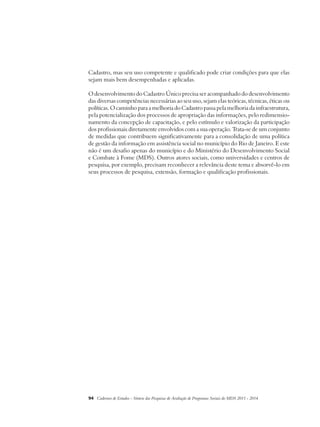 Cadastro, mas seu uso competente e qualificado pode criar condições para que elas 
sejam mais bem desempenhadas e aplicadas. 
O desenvolvimento do Cadastro Único precisa ser acompanhado do desenvolvimento 
das diversas competências necessárias ao seu uso, sejam elas teóricas, técnicas, éticas ou 
políticas. O caminho para a melhoria do Cadastro passa pela melhoria da infraestrutura, 
pela potencialização dos processos de apropriação das informações, pelo redimensio-namento 
da concepção de capacitação, e pelo estímulo e valorização da participação 
dos profissionais diretamente envolvidos com a sua operação. Trata-se de um conjunto 
de medidas que contribuem significativamente para a consolidação de uma política 
de gestão da informação em assistência social no município do Rio de Janeiro. E este 
não é um desafio apenas do município e do Ministério do Desenvolvimento Social 
e Combate à Fome (MDS). Outros atores sociais, como universidades e centros de 
pesquisa, por exemplo, precisam reconhecer a relevância deste tema e absorvê-lo em 
seus processos de pesquisa, extensão, formação e qualificação profissionais. 
94 Cadernos de Estudos - Síntese das Pesquisas de Avaliação de Programas Sociais do MDS 2011 - 2014 
 