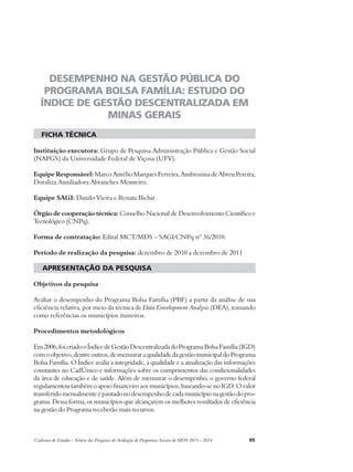 DESEMPENHO NA GESTÃO PÚBLICA DO 
PROGRAMA BOLSA FAMÍLIA: ESTUDO DO 
ÍNDICE DE GESTÃO DESCENTRALIZADA EM 
MINAS GERAIS 
ficha técnica 
Instituição executora: Grupo de Pesquisa Administração Pública e Gestão Social 
(NAPGS) da Universidade Federal de Viçosa (UFV). 
Equipe Responsável: Marco Aurélio Marques Ferreira, Ambrozina de Abreu Pereira, 
Doraliza Auxiliadora Abranches Monteiro. 
Equipe SAGI: Danilo Vieira e Renata Bichir. 
Órgão de cooperação técnica: Conselho Nacional de Desenvolvimento Científico e 
Tecnológico (CNPq). 
Forma de contratação: Edital MCT/MDS – SAGI/CNPq nº 36/2010. 
Período de realização da pesquisa: dezembro de 2010 a dezembro de 2011 
apresentação da pesquisa 
Objetivos da pesquisa 
Avaliar o desempenho do Programa Bolsa Família (PBF) a partir da análise de sua 
eficiência relativa, por meio da técnica de Data Envelopment Analysis (DEA), tomando 
como referências os municípios mineiros. 
Procedimentos metodológicos 
Em 2006, foi criado o Índice de Gestão Descentralizada do Programa Bolsa Família (IGD) 
com o objetivo, dentre outros, de mensurar a qualidade da gestão municipal do Programa 
Bolsa Família. O Índice avalia a integridade, a qualidade e a atualização das informações 
constantes no CadÚnico e informações sobre os cumprimentos das condicionalidades 
da área de educação e de saúde. Além de mensurar o desempenho, o governo federal 
regulamentou também o apoio financeiro aos municípios, baseando-se no IGD. O valor 
transferido mensalmente é pautado no desempenho de cada município na gestão do pro-grama. 
Dessa forma, os municípios que alcançarem os melhores resultados de eficiência 
na gestão do Programa receberão mais recursos. 
Cadernos de Estudos - Síntese das Pesquisas de Avaliação de Programas Sociais do MDS 2011 - 2014 95 
 
