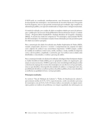 O IGD pode ser considerado, simultaneamente, uma ferramenta de monitoramento 
do desempenho dos municípios e um instrumento de incentivo financeiro à boa gestão 
local do programa, uma vez que permite remuneração por resultados, algo complexo na 
administração pública, em especial considerando as relações inter e intragovernamentais. 
O estudo foi realizado com a análise de dados secundários obtidos por meio de informa-ções 
e publicações do Governo Federal/Ministério Desenvolvimento Social e Combate 
à Fome – Programa Bolsa Família/IGD e Instituto Brasileiro de Geografia e Estatística 
(IBGE). A amostra do estudo foi composta de 776 municípios, representando 90,97% 
dos 853 municípios. Os municípios restantes foram eliminados por não possuírem parte 
dos dados necessários à pesquisa. 
Para a sumarização dos dados foi realizada uma Análise Exploratória de Dados (AED), 
visando compreender, descrever e resumir o comportamento do conjunto de dados 
com o objetivo de conhecer suas características importantes. A AED compõe a análise 
de medidas de tendência central como, média, mediana e moda; medidas de dispersão 
como, o desvio-padrão, a amplitude e a assimetria, que visa verificar como os dados estão 
distribuídos e concentrados; e verificar a presença de outliers. 
Para a construção do índice de eficiência foi utilizada a abordagem Data Envelopment Analysis 
ou Análise Envoltória de Dados (DEA), por ser apropriado à análise em organizações, que 
atuam em uma mesma área. A DEA se apresenta como metodologia indicada para avaliar 
a eficiência do emprego dos recursos dos municípios em seus diversos serviços prestados, 
uma vez que identifica o desempenho das unidades de análises e a comparação entre elas, 
possibilitando identificar as melhores práticas de políticas públicas, bem como identificar 
as melhorias na qualidade de bens e serviços prestados. 
Principais resultados 
As variáveis “Taxa de Validação de Cadastro” e “Índice de Atualização de cadastro”, 
apresentaram médias de 0,76 e 0,73, respectivamente, sendo encontrada a presença 
de municípios com até 0,16 e 0,35. Os baixos índices encontrados em alguns muni-cípios 
podem ser indícios de problemas em relação à qualidade das informações no 
96 Cadernos de Estudos - Síntese das Pesquisas de Avaliação de Programas Sociais do MDS 2011 - 2014 
 