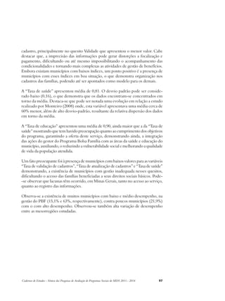 cadastro, principalmente no quesito Validade que apresentou o menor valor. Cabe 
destacar que, a imprecisão das informações pode gerar distorções a focalização e 
pagamento, dificultando ou até mesmo impossibilitando o acompanhamento das 
condicionalidades e tornando mais complexas as atividades de gestão de benefícios. 
Embora existam municípios com baixos índices, um ponto positivo é a presença de 
municípios com esses índices em boa situação, o que demonstra organização nos 
cadastros das famílias, podendo até ser apontados como modelo para os demais. 
A “Taxa de saúde” apresentou média de 0,81. O desvio padrão pode ser conside-rado 
baixo (0,16), o que demonstra que os dados encontram-se concentrados em 
torno da média. Destaca-se que pode ser notada uma evolução em relação a estudo 
realizado por Monteiro (2008) onde, esta variável apresentava uma média cerca de 
60% menor, além de alto desvio-padrão, resultante da relativa dispersão dos dados 
em torno da média. 
A “Taxa de educação” apresentou uma média de 0,90, ainda maior que a da “Taxa de 
saúde” mostrando que tem havido preocupação quanto ao cumprimento dos objetivos 
do programa, garantindo a oferta deste serviço, demonstrando ainda, a integração 
das ações do gestor do Programa Bolsa Família com as áreas da saúde e educação do 
município, auxiliando, o reduzindo a vulnerabilidade social e melhorando a qualidade 
de vida da população atendida. 
Um fato preocupante foi à presença de municípios com baixos valores para as variáveis 
“Taxa de validação de cadastros”, “Taxa de atualização de cadastros” e “Taxa de saúde” 
demonstrando, a existência de municípios com gestão inadequada nesses quesitos, 
dificultando o acesso das famílias beneficiadas a seus direitos sociais básicos. Pode- 
-se observar que lacunas têm ocorrido, em Minas Gerais, tanto no acesso ao serviço, 
quanto ao registro das informações. 
Observa-se a existência de muitos municípios com baixo e médio desempenho, na 
gestão do PBF (15,1% e 63%, respectivamente), contra poucos municípios (21,9%) 
com o com alto desempenho. Observou-se também alta variação de desempenho 
entre as mesorregiões estudadas. 
Cadernos de Estudos - Síntese das Pesquisas de Avaliação de Programas Sociais do MDS 2011 - 2014 97 
 