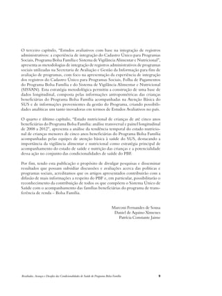 O terceiro capítulo, “Estudos avaliativos com base na integração de registros 
administrativos: a experiência de integração do Cadastro Único para Programas 
Sociais, Programa Bolsa Família e Sistema de Vigilância Alimentar e Nutricional”, 
apresenta as metodologias de integração de registros administrativos de programas 
sociais utilizadas na Secretaria de Avaliação e Gestão da Informação para fins de 
avaliação de programas, com foco na apresentação da experiência de integração 
dos registros do Cadastro Único para Programas Sociais, Folha de Pagamentos 
do Programa Bolsa Família e do Sistema de Vigilância Alimentar e Nutricional 
(SISVAN). Esta estratégia metodológica permitiu a construção de uma base de 
dados longitudinal, composta pelas informações antropométricas das crianças 
beneficiárias do Programa Bolsa Família acompanhadas na Atenção Básica do 
SUS e de informações provenientes da gestão do Programa, criando possibili-dades 
analíticas um tanto inovadoras em termos de Estudos Avaliativos no país. 
O quarto e último capítulo, “Estado nutricional de crianças de até cinco anos 
beneficiárias do Programa Bolsa Família: análise transversal e painel longitudinal 
de 2008 a 2012”, apresenta a análise da tendência temporal do estado nutricio-nal 
de crianças menores de cinco anos beneficiárias do Programa Bolsa Família 
acompanhadas pelas equipes de atenção básica à saúde do SUS, destacando a 
importância da vigilância alimentar e nutricional como estratégia principal de 
acompanhamento do estado de saúde e nutrição das crianças e a potencialidade 
dessa ação no conjunto das condicionalidades de saúde do PBF. 
Por fim, tendo esta publicação o propósito de divulgar pesquisas e disseminar 
resultados que possam subsidiar discussões e avaliações acerca das políticas e 
programas sociais, acreditamos que os artigos apresentados contribuirão com a 
difusão de mais informações a respeito do PBF e, em particular, possibilitarão o 
reconhecimento da contribuição de todos os que compõem o Sistema Único de 
Saúde com o acompanhamento das famílias beneficiárias do programa de trans-ferência 
de renda – Bolsa Família. 
Marconi Fernandes de Sousa 
Daniel de Aquino Ximenes 
Patrícia Constante Jaime 
Resultados, Avanços e Desafios das Condicionalidades de Saúde do Programa Bolsa Família 9 
 