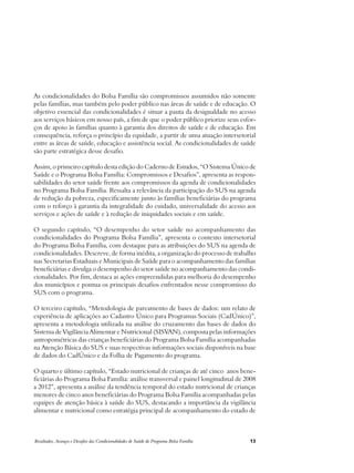 As condicionalidades do Bolsa Família são compromissos assumidos não somente 
pelas famílias, mas também pelo poder público nas áreas de saúde e de educação. O 
objetivo essencial das condicionalidades é situar a pauta da desigualdade no acesso 
aos serviços básicos em nosso país, a fim de que o poder público priorize seus esfor-ços 
de apoio às famílias quanto à garantia dos direitos de saúde e de educação. Em 
consequência, reforça o princípio da equidade, a partir de uma atuação intersetorial 
entre as áreas de saúde, educação e assistência social. As condicionalidades de saúde 
são parte estratégica desse desafio. 
Assim, o primeiro capítulo desta edição do Caderno de Estudos, “O Sistema Único de 
Saúde e o Programa Bolsa Família: Compromissos e Desafios”, apresenta as respon-sabilidades 
do setor saúde frente aos compromissos da agenda de condicionalidades 
no Programa Bolsa Família. Ressalta a relevância da participação do SUS na agenda 
de redução da pobreza, especificamente junto às famílias beneficiárias do programa 
com o reforço à garantia da integralidade do cuidado, universalidade do acesso aos 
serviços e ações de saúde e à redução de iniquidades sociais e em saúde. 
O segundo capítulo, “O desempenho do setor saúde no acompanhamento das 
condicionalidades do Programa Bolsa Família”, apresenta o contexto intersetorial 
do Programa Bolsa Família, com destaque para as atribuições do SUS na agenda de 
condicionalidades. Descreve, de forma inédita, a organização do processo de trabalho 
nas Secretarias Estaduais e Municipais de Saúde para o acompanhamento das famílias 
beneficiárias e divulga o desempenho do setor saúde no acompanhamento das condi-cionalidades. 
Por fim, destaca as ações empreendidas para melhoria do desempenho 
dos municípios e pontua os principais desafios enfrentados nesse compromisso do 
SUS com o programa. 
O terceiro capítulo, “Metodologia de pareamento de bases de dados: um relato de 
experiência de aplicações ao Cadastro Único para Programas Sociais (CadÚnico)”, 
apresenta a metodologia utilizada na análise do cruzamento das bases de dados do 
Sistema de Vigilância Alimentar e Nutricional (SISVAN), composta pelas informações 
antropométricas das crianças beneficiárias do Programa Bolsa Família acompanhadas 
na Atenção Básica do SUS e suas respectivas informações sociais disponíveis na base 
de dados do CadÚnico e da Folha de Pagamento do programa. 
O quarto e último capítulo, “Estado nutricional de crianças de até cinco anos bene-ficiárias 
do Programa Bolsa Família: análise transversal e painel longitudinal de 2008 
a 2012”, apresenta a análise da tendência temporal do estado nutricional de crianças 
menores de cinco anos beneficiárias do Programa Bolsa Família acompanhadas pelas 
equipes de atenção básica à saúde do SUS, destacando a importância da vigilância 
alimentar e nutricional como estratégia principal de acompanhamento do estado de 
Resultados, Avanços e Desafios das Condicionalidades de Saúde do Programa Bolsa Família 13 
 