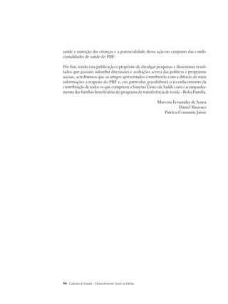 saúde e nutrição das crianças e a potencialidade dessa ação no conjunto das condi-cionalidades 
de saúde do PBF. 
Por fim, tendo esta publicação o propósito de divulgar pesquisas e disseminar resul-tados 
que possam subsidiar discussões e avaliações acerca das políticas e programas 
sociais, acreditamos que os artigos apresentados contribuirão com a difusão de mais 
informações a respeito do PBF e, em particular, possibilitará o reconhecimento da 
contribuição de todos os que compõem o Sistema Único de Saúde com o acompanha-mento 
das famílias beneficiárias do programa de transferência de renda – Bolsa Família. 
14 Cadernos de Estudos - Desenvolvimento Social em Debate 
Marconi Fernandes de Sousa 
Daniel Ximenes 
Patrícia Constante Jaime 
 