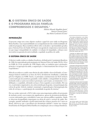 II. O SISTEMA ÚNICO DE SAÚDE 
E O PROGRAMA BOLSA FAMÍLIA: 
COMPROMISSOS E DESAFIOS.1 
Helvécio Miranda Magalhães Júnior2 
Patricia Constante Jaime3 
Ana Maria Cavalcante de Lima4 
Introdução 
O presente artigo tem como objetivo analisar o papel do setor saúde no Programa 
Bolsa Família e suas responsabilidades no acompanhamento das condicionalidades de 
saúde do programa. Busca também refletir sobre os desafios e oportunidades gerados 
para o Sistema Único de Saúde (SUS) por esta agenda de compromisso intersetorial, 
no que tange à integralidade do cuidado e à redução de iniquidades, esforços esses 
necessários na garantia da universalidade e equidade na política de saúde. 
O Sistema Único de Saúde 
O direito à saúde a todos os cidadãos brasileiros, definido pela Constituição Brasileira 
de 1988, foi materializado pela instituição do Sistema Único de Saúde (SUS). A Lei 
no 8.080, de 19 de setembro de 1990, dispõe sobre as condições para a promoção, 
proteção e recuperação da saúde, a organização e o funcionamento dos serviços cor-respondentes. 
5 
Além de reconhecer a saúde como direito de todo cidadão e dever do Estado, a Cons-tituição 
Federal estabeleceu as bases do SUS, devidamente detalhadas e ratificadas 
pela Lei Orgânica no 8.080. Assim, os princípios constitucionais do SUS incluem 
a universalização da assistência garantida a todo cidadão; a integralidade da atenção, 
incluindo todas as ações necessárias à promoção, à prevenção, ao tratamento e à re-abilitação; 
e a equidade, ofertando serviços e bens segundo as necessidades. Por sua 
vez, os princípios organizativos são a descentralização da gestão, com participação das 
esferas de gestão federal, estadual e municipal; a regionalização e hierarquização das 
redes de serviços; e a participação da comunidade na gestão do sistema.6 
Por seu caráter universal, o SUS é tido como uma importante política de promoção 
de inclusão social e seus avanços são significativos, apesar de persistirem problemas 
a serem enfrentados para consolidá-lo como um sistema público equânime. Ainda 
se observam desigualdades importantes na oferta de ações e serviços de saúde. Por 
exemplo, quando analisado o perfil nutricional das crianças menores de 5 anos no 
Brasil, observa-se que a prevalência de desnutrição infantil7 é maior nas crianças 
beneficiárias do Programa Bolsa Família em comparação com as crianças brasileiras. 
Resultados, Avanços e Desafios das Condicionalidades de Saúde do Programa Bolsa Família 15 
1 Esse artigo corresponde a uma síntese 
do capítulo “O papel do setor saúde no 
Programa Bolsa Família: histórico, resul-tados 
e desafios para o Sistema Único de 
Saúde”, elaborado por Helvécio Miranda 
Magalhães Júnior, Patricia Constante 
Jaime e Ana Maria Cavalcante de Lima, e 
publicado no livro Programa Bolsa Família: 
uma década de inclusão e cidadania / 
organizadores: Tereza Campello e Marcelo 
Côrtes Neri, Brasília, Ipea, 2013. 
2 Graduado em Medicina pela Universi-dade 
Federal de Minas Gerais (UFMG), 
com residência médica em clínica médica. 
Especialista em Epidemiologia pela UFMG 
e doutor em Saúde Coletiva pela Universi-dade 
Estadual de Campinas (UNICAMP). 
Secretário Nacional de Atenção à Saúde 
do Ministério da Saúde (SAS/MS). 
3 Graduada em Nutrição pela Universidade 
Federal de Goiás (UFG), mestre e doutora 
em Saúde Pública pela Universidade de 
São Paulo (USP). Pós-doutora em Epide-miologia 
Nutricional pela USP e em Polí-ticas 
Públicas de Alimentação e Nutrição 
pela Universidade de Londres. Professora 
associada do Departamento de Nutrição 
da Faculdade de Saúde Pública da USP. 
Coordenadora-geral de Alimentação e 
Nutrição do Ministério da Saúde. 
4 Graduada em Nutrição pela Universidade 
de Brasília (UNB), mestre em Saúde Pública 
pela Escola Nacional de Saúde Pública da 
Fundação Oswaldo Cruz (ENSP/Fiocruz). 
Especialista em Gestão de Políticas de 
Alimentação e Nutrição e em Comuni-cação 
em Saúde pela Fiocruz. Técnica 
especializada da Coordenadora-geral de 
Alimentação e Nutrição do Ministério 
da Saúde. 
5 BRASIL, 1990. 
6 CONASS, 2011. 
7 Nas formas aguda, que implica baixo 
peso (4,6%), ou crônica, que implica 
déficit de crescimento (14,5%) e excesso 
de peso (16,4%). 
 