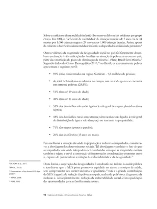 Sobre o coeficiente de mortalidade infantil, observam-se diferenciais evidentes por grupo 
étnico. Em 2004, o coeficiente de mortalidade de crianças menores de 5 anos era de 44 
mortes por 1.000 crianças negras e 29 mortes por 1.000 crianças brancas. Assim, apesar 
de evidente o decréscimo da mortalidade infantil, as disparidades sociais ainda persistem.8 
Outra evidência da magnitude da desigualdade social no país foi fortemente desco-berta 
em função da identificação das famílias em situação de pobreza extrema no país, 
parte da construção do plano de eliminação da miséria – Plano Brasil Sem Miséria.9 
Segundo dados do Censo Demográfico 2010,10 no Brasil, os extremamente pobres 
apresentam o seguinte perfil: 
• 59% estão concentrados na região Nordeste – 9,6 milhões de pessoas; 
• do total de brasileiros residentes no campo, um em cada quatro se encontra 
em extrema pobreza (25,5%); 
• 51% têm até 19 anos de idade; 
• 40% têm até 14 anos de idade; 
• 53% dos domicílios não estão ligados à rede geral de esgoto pluvial ou fossa 
séptica; 
• 48% dos domicílios rurais em extrema pobreza não estão ligados à rede geral 
de distribuição de água e não têm poço ou nascente na propriedade; 
• 71% são negros (pretos e pardos); 
• 26% são analfabetos (15 anos ou mais). 
Para melhorar a situação da saúde da população e reduzir as iniquidades, considera- 
-se a abordagem dos determinantes sociais. Tal abordagem reconhece o fato de que 
as iniquidades em saú­de 
não podem ser combatidas sem que as iniquidades sociais 
também o sejam, e prevê a construção de intervenções coordenadas e coerentes entre 
si, capazes de potencializar a redução da vulnerabilidade e da desigualdade.11 
Desta forma, a superação das desigualdades é um desafio no âmbito da saúde pública 
e acredita-se que o SUS possa promover equidade no acesso a serviços de saúde, 
sem comprometer seu caráter universal e igualitário.12 Esta é a grande contribuição 
do SUS à agenda de redução da pobreza no país, traduzida pela busca da garantia da 
inclusão e, consequentemente, redução da vulnerabilidade social, com equalização 
das oportunidades para as famílias mais pobres. 
16 Cadernos de Estudos - Desenvolvimento Social em Debate 
8 VICTORA et al., 2011. 
9 BRASIL, 2012a. 
10 Disponível em: <http://censo2010.ibge. 
gov.br/>. 
11 BRASIL, 2008. 
12 PAIM, 2006. 
 