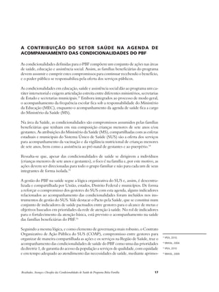 A contribuição do setor saúde na agenda de 
acompanhamento das condicionalidades do PBF 
As condicionalidades definidas para o PBF compõem um conjunto de ações nas áreas 
de saúde, educação e assistência social. Assim, as famílias beneficiárias do programa 
devem assumir e cumprir estes compromissos para continuar recebendo o benefício, 
e o poder público se responsabiliza pela oferta dos serviços públicos. 
As condicionalidades em educação, saúde e assistência social dão ao programa um ca-ráter 
intersetorial e exigem articulação estreita entre diferentes ministérios, secretarias 
de Estado e secretarias municipais.13 Embora integrados ao processo de modo geral, 
o acompanhamento da frequência escolar fica sob a responsabilidade do Ministério 
da Educação (MEC), enquanto o acompanhamento da agenda de saúde fica a cargo 
do Ministério da Saúde (MS). 
Na área da Saúde, as condicionalidades são compromissos assumidos pelas famílias 
beneficiárias que tenham em sua composição crianças menores de sete anos e/ou 
gestantes. As atribuições do Ministério da Saúde (MS), compartilhadas com as esferas 
estaduais e municipais do Sistema Único de Saúde (SUS) são a oferta dos serviços 
para acompanhamento da vacinação e da vigilância nutricional de crianças menores 
de sete anos, bem como a assistência ao pré-natal de gestantes e ao puerpério.14 
Ressalta-se que, apesar das condicionalidades de saúde se dirigirem a indivíduos 
(crianças menores de sete anos e gestantes), o foco é na família e, por este motivo, as 
ações devem ser direcionadas para todo o grupo familiar e não para cada um de seus 
integrantes de forma isolada.15 
A gestão do PBF na saúde segue a lógica organizativa do SUS e, assim, é descentra-lizada 
e compartilhada por União, estados, Distrito Federal e municípios. De forma 
a reforçar o compromisso dos gestores do SUS com esta agenda, alguns indicadores 
relacionados ao acompanhamento das condicionalidades foram incluídos nos ins-trumentos 
de gestão do SUS. Vale destacar o Pacto pela Saúde, que se constitui num 
conjunto de indicadores de saúde pactuados entre gestores para o alcance de metas e 
objetivos baseados em prioridades da rede de atenção à saúde. No rol de indicadores 
para o fortalecimento da atenção básica, está previsto o acompanhamento na saúde 
das famílias beneficiárias do PBF.16 
Seguindo a mesma lógica, e como elemento de governança mais robusto, o Contrato 
Organizativo de Ação Pública do SUS (COAP), compromisso entre gestores para 
organizar de maneira compartilhada as ações e os serviços na Região de Saúde, traz o 
acompanhamento das condicionalidades de saúde do PBF como uma das prioridades 
da diretriz 1, de garantia do acesso da população a serviços de qualidade, com equidade 
e em tempo adequado ao atendimento das necessidades de saúde, mediante aprimo- 
Resultados, Avanços e Desafios das Condicionalidades de Saúde do Programa Bolsa Família 17 
13 IPEA, 2010. 
14 BRASIL, 2004. 
15 IPEA, 2010 
16 BRASIL, 2009. 
 