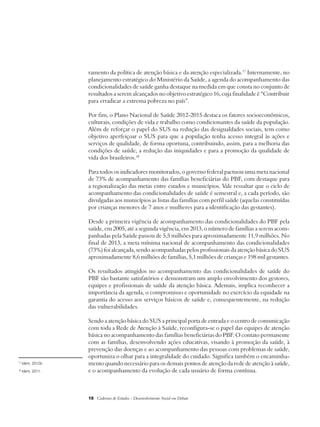 ramento da política de atenção básica e da atenção especializada.17 Internamente, no 
planejamento estratégico do Ministério da Saúde, a agenda do acompanhamento das 
condicionalidades de saúde ganha destaque na medida em que consta no conjunto de 
resultados a serem alcançados no objetivo estratégico 16, cuja finalidade é “Contribuir 
para erradicar a extrema pobreza no país”. 
Por fim, o Plano Nacional de Saúde 2012-2015 destaca os fatores socioeconômicos, 
culturais, condições de vida e trabalho como condicionantes da saúde da população. 
Além de reforçar o papel do SUS na redução das desigualdades sociais, tem como 
objetivo aperfeiçoar o SUS para que a população tenha acesso integral às ações e 
serviços de qualidade, de forma oportuna, contribuindo, assim, para a melhoria das 
condições de saúde, a redução das iniquidades e para a promoção da qualidade de 
vida dos brasileiros.18 
Para todos os indicadores monitorados, o governo federal pactuou uma meta nacional 
de 73% de acompanhamento das famílias beneficiárias do PBF, com destaque para 
a regionalização das metas entre estados e municípios. Vale ressaltar que o ciclo de 
acompanhamento das condicionalidades de saúde é semestral e, a cada período, são 
divulgadas aos municípios as listas das famílias com perfil saúde (aquelas constituídas 
por crianças menores de 7 anos e mulheres para a identificação das gestantes). 
Desde a primeira vigência de acompanhamento das condicionalidades do PBF pela 
saúde, em 2005, até a segunda vigência, em 2013, o número de famílias a serem acom-panhadas 
pela Saúde passou de 5,5 milhões para aproximadamente 11,9 milhões. No 
final de 2013, a meta mínima nacional de acompanhamento das condicionalidades 
(73%) foi alcançada, sendo acompanhadas pelos profissionais da atenção básica do SUS 
aproximadamente 8,6 milhões de famílias, 5,1 milhões de crianças e 198 mil gestantes. 
Os resultados atingidos no acompanhamento das condicionalidades de saúde do 
PBF são bastante satisfatórios e demonstram um amplo envolvimento dos gestores, 
equipes e profissionais de saúde da atenção básica. Ademais, implica reconhecer a 
importância da agenda, o compromisso e oportunidade no exercício da equidade na 
garantia do acesso aos serviços básicos de saúde e, consequentemente, na redução 
das vulnerabilidades. 
Sendo a atenção básica do SUS a principal porta de entrada e o centro de comunicação 
com toda a Rede de Atenção à Saúde, reconfigura-se o papel das equipes de atenção 
básica no acompanhamento das famílias beneficiárias do PBF. O contato permanente 
com as famílias, desenvolvendo ações educativas, visando à promoção da saúde, à 
prevenção das doenças e ao acompanhamento das pessoas com problemas de saúde, 
oportuniza o olhar para a integralidade do cuidado. Significa também o encaminha-mento 
quando necessário para os demais pontos de atenção da rede de atenção à saúde, 
e o acompanhamento da evolução de cada usuário de forma contínua. 
18 Cadernos de Estudos - Desenvolvimento Social em Debate 
17 Idem, 2012b. 
18 Idem, 2011. 
 
