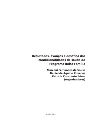 Resultados, avanços e desafios das 
condicionalidades de saúde do 
Programa Bolsa Família 
Marconi Fernandes de Sousa 
Daniel de Aquino Ximenes 
Patrícia Constante Jaime 
Brasília, 2014 
(organizadores) 
 