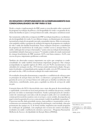Os desafios e oportunidades do acompanhamento das 
condicionalidades do PBF para o SUS 
Desde a criação e implementação do PBF, muito se tem discutido sobre o potencial 
do programa na redução da pobreza e da desigualdade de renda e na garantia da in-clusão 
das famílias às ações e serviços básicos de saúde, educação e assistência social. 
São vastamente conhecidos os impactos do PBF na redução da pobreza e na diminui-ção 
da desigualdade de renda. E, nos últimos tempos, na dinamização da economia 
nacional pela criação de um grande mercado consumidor interno. Mais recentemente, 
vêm surgindo estudos e pesquisas de avaliação do impacto do programa em condições 
de vida e saúde das famílias beneficiárias. Essas avaliações destacam a contribuição 
do programa de transferência de renda para o melhor acesso à atenção básica em 
saúde e utilização dos serviços relacionados;19 assim como na redução da desnutrição, 
mortalidade infantil e baixo peso ao nascer.20 Contudo os dados de estado nutricional 
de crianças beneficiárias do PBF mostram 14,5% com baixa estatura e 16,4% com 
excesso de peso, importantes problemas a enfrentar. 
Também são observados avanços importantes nas ações que compõem as condi-cionalidades 
de saúde também demonstram importante progresso. Das crianças 
acompanhadas na segunda vigência de 2012, cerca de 99,2% encontravam-se com 
calendário de vacinação em dia, e 81% tiveram estado nutricional avaliado. Das ges-tantes 
localizadas e acompanhadas pelas equipes de saúde, cerca de 99% estavam com 
pré-natal em dia, e 80% receberam avaliação do estado nutricional. 
Os resultados alcançados demonstram o empenho e a confluência de esforços entre 
os princípios da atenção básica do SUS e as diretrizes e perspectivas do PBF na 
garantia do acesso aos serviços básicos de saúde para as famílias socialmente mais 
vulneráveis, contribuindo, assim, para a equidade na oferta de serviços de saúde 
no país. 
A atenção básica do SUS é desenvolvida com o mais alto grau de descentralização 
e capilaridade, ocorrendo no local mais próximo do cotidiano das pessoas, estando 
presente em todos os municípios brasileiros. Sendo a principal porta de entrada e 
centro de comunicação com toda a rede de atenção à saúde, deve ser considerada o 
contato preferencial dos usuários com os serviços e, neste sentido, desempenha um 
papel central na garantia de acesso a uma atenção à saúde de qualidade à população.21 
O governo tem lhe dado prioridade maciça, tanto política e orçamentária, com in-vestimentos 
em estrutura física, tecnologia da informação, conectividade, educação 
permanente das equipes etc. E, de forma inédita, implantou um ousado programa 
de certificação de qualidade, com ampliação dos recursos de custeio vinculado a 
resultados em saúde e melhoria de estrutura e processos – Programa Nacional de 
Melhoria do Acesso e da Qualidade da Atenção Básica (PMAQ). 
Resultados, Avanços e Desafios das Condicionalidades de Saúde do Programa Bolsa Família 19 
19 FACCHINI et al., 2013. 
20 MONTEIRO et al., 2009; BRASIL, 
2012c; SANTOS et al., 2010; RASELLA 
et al., 2013. 
21 BRASIL, 2012d. 
 