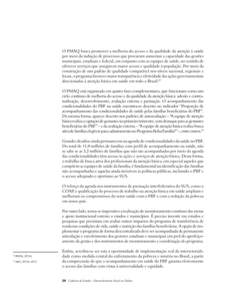 O PMAQ busca promover a melhoria do acesso e da qualidade da atenção à saúde 
por meio da indução de processos que procuram aumentar a capacidade das gestões 
municipais, estaduais e federal, em conjunto com as equipes de saúde, no sentido de 
oferecer serviços que assegurem maior acesso e qualidade à população. Por meio da 
construção de um padrão de qualidade comparável nos níveis nacional, regionais e 
locais, o programa favorece maior transparência e efetividade das ações governamentais 
direcionadas à atenção básica em saúde em todo o Brasil.22 
O PMAQ está organizado em quatro fases complementares, que funcionam como um 
ciclo contínuo de melhoria do acesso e da qualidade da atenção básica: adesão e contra-tualização, 
desenvolvimento, avaliação externa e pactuação. O acompanhamento das 
condicionalidades do PBF na saúde encontra-se descrito no indicador “Proporção de 
acompanhamento das condicionalidades de saúde pelas famílias beneficiárias do PBF”. 
Da mesma forma, aparece descrito nos padrões de autoavaliação – “A equipe de atenção 
básica realiza a captação de gestantes no primeiro trimestre, com destaque para as gestantes 
beneficiárias do PBF” – e da avaliação externa – “A equipe de atenção básica realiza busca 
ativa de famílias elegíveis para cadastramento no Programa Bolsa Família?” –, entre outros.23 
Grandes desafios ainda permanecem na agenda de condicionalidades da saúde no PBF. 
Do total de 11,8 milhões de famílias com perfil de acompanhamento na saúde, não 
se sabe se as 3,2 milhões de famílias que não são acompanhadas por meio da agenda 
das condicionalidades têm acesso às ações e serviços de atenção básica. Desta forma, 
o trabalho de busca ativa dos profissionais da atenção básica, em especial aqueles que 
compõem as equipes de saúde da família, é fundamental na identificação das famílias 
não acompanhadas e aquelas ainda invisíveis às políticas públicas, incluindo o PBF e 
o acesso adequado e oportuno ao SUS. 
O reforço da agenda nos instrumentos de pactuação interfederativa do SUS, como o 
COAP, e qualificação do processo de trabalho na atenção básica em saúde ampliam e 
melhoram os compromissos do setor saúde com o PBF e com a redução da pobreza 
em nosso país. 
Por outro lado, torna-se imperativo a realização de monitoramento contínuo das metas 
e apoio institucional estreito a estados e municípios. É preciso investir em estudos e 
pesquisas que persistam em avaliar outros impactos do programa de transferência de 
renda nas condições de vida, saúde e nutrição das famílias beneficiárias. A opção de im-plementar 
o programa de forma descentralizada deve ser acompanhada de permanente 
articulação e envolvimento dos gestores estaduais e municipais em prol do aperfeiço-amento 
da gestão e dos instrumentos de monitoramento e coordenação do programa. 
Enfim, acredita-se ser esta a oportunidade de implementação real da intersetoriali-dade 
como medida central do enfretamento da pobreza e miséria no Brasil, a partir 
da compreensão de que o acompanhamento em saúde do PBF garanta efetivamente 
o acesso das famílias com vistas à universalidade e equidade. 
20 Cadernos de Estudos - Desenvolvimento Social em Debate 
22 BRASIL, 2012e. 
23 Idem, 2012e; 2013 
 
