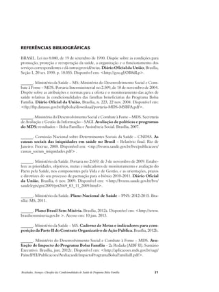 Referências Bibliográficas 
BRASIL. Lei no 8.080, de 19 de setembro de 1990. Dispõe sobre as condições para 
promoção, proteção e recuperação da saúde, a organização e o funcionamento dos 
serviços correspondentes e dá outras providências. Diário Oficial da União, Brasília, 
Seção 1, 20 set. 1990. p. 18.055. Disponível em: <http://goo.gl/OB8dLp>. 
______. Ministério da Saúde – MS; Ministério do Desenvolvimento Social e Com-bate 
à Fome – MDS. Portaria Interministerial no 2.509, de 18 de novembro de 2004. 
Dispõe sobre as atribuições e normas para a oferta e o monitoramento das ações de 
saúde relativas às condicionalidades das famílias beneficiárias do Programa Bolsa 
Família. Diário Oficial da União, Brasília, n. 223, 22 nov. 2004. Disponível em: 
<ftp://ftp.datasus.gov.br/ftpbolsa/download/portaria-MDS-MSBFA.pdf>. 
______. Ministério do Desenvolvimento Social e Combate à Fome – MDS. Secretaria 
de Avaliação e Gestão da Informação – SAGI. Avaliação de políticas e programas 
do MDS: resultados – Bolsa Família e Assistência Social. Brasília, 2007. 
______. Comissão Nacional sobre Determinantes Sociais da Saúde – CNDSS. As 
causas sociais das iniquidades em saúde no Brasil – Relatório final. Rio de 
Janeiro: Fiocruz, 2008. Disponível em: <ttp://bvsms.saude.gov.br/bvs/publicacoes/ 
causas_sociais_iniquidades.pdf> . 
______. Ministério da Saúde. Portaria no 2.669, de 3 de novembro de 2009. Estabe-lece 
as prioridades, objetivos, metas e indicadores de monitoramento e avaliação do 
Pacto pela Saúde, nos componentes pela Vida e de Gestão, e as orientações, prazos 
e diretrizes do seu processo de pactuação para o biênio 2010-2011. Diário Oficial 
da União, Brasília, 6 nov. 2009. Disponível em: <http://bvsms.saude.gov.br/bvs/ 
saudelegis/gm/2009/prt2669_03_11_2009.html>. 
______. Ministério da Saúde. Plano Nacional de Saúde – PNS: 2012-2015. Bra-sília: 
MS, 2011. 
______. Plano Brasil Sem Miséria. Brasília, 2012a. Disponível em: <http://www. 
brasilsemmiseria.gov.br >. Acesso em: 10 jun. 2013. 
______. Ministério da Saúde – MS. Caderno de Metas e indicadores para com-posição 
da Parte I do Contrato Organizativo de Ação Pública. Brasília, 2012b. 
______. Ministério do Desenvolvimento Social e Combate à Fome – MDS. Ava-liação 
de Impacto do Programa Bolsa Família – 2a Rodada (AIBF II). Sumário 
Executivo. Brasília, jun. 2012c. Disponível em: <http://aplicacoes.mds.gov.br/sagi/ 
PainelPEI/Publicacoes/AvaliacaodeImpactoProgramaBolsaFamiliaII.pdf>. 
Resultados, Avanços e Desafios das Condicionalidades de Saúde do Programa Bolsa Família 21 
 
